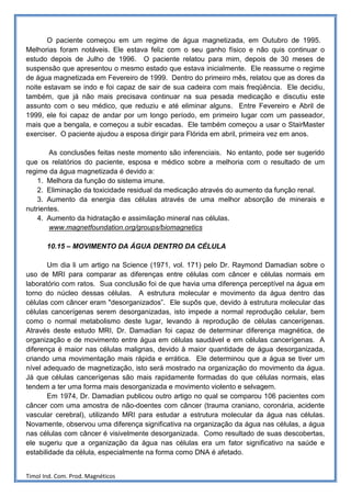 O paciente começou em um regime de água magnetizada, em Outubro de 1995.
Melhorias foram notáveis. Ele estava feliz com o seu ganho físico e não quis continuar o
estudo depois de Julho de 1996. O paciente relatou para mim, depois de 30 meses de
suspensão que apresentou o mesmo estado que estava inicialmente. Ele reassume o regime
de água magnetizada em Fevereiro de 1999. Dentro do primeiro mês, relatou que as dores da
noite estavam se indo e foi capaz de sair de sua cadeira com mais freqüência. Ele decidiu,
também, que já não mais precisava continuar na sua pesada medicação e discutiu este
assunto com o seu médico, que reduziu e até eliminar alguns. Entre Fevereiro e Abril de
1999, ele foi capaz de andar por um longo período, em primeiro lugar com um passeador,
mais que a bengala, e começou a subir escadas. Ele também começou a usar o StairMaster
exerciser. O paciente ajudou a esposa dirigir para Flórida em abril, primeira vez em anos.

        As conclusões feitas neste momento são inferenciais. No entanto, pode ser sugerido
que os relatórios do paciente, esposa e médico sobre a melhoria com o resultado de um
regime da água magnetizada é devido a:
    1. Melhora da função do sistema imune.
    2. Eliminação da toxicidade residual da medicação através do aumento da função renal.
    3. Aumento da energia das células através de uma melhor absorção de minerais e
nutrientes.
    4. Aumento da hidratação e assimilação mineral nas células.
        www.magnetfoundation.org/groups/biomagnetics

       10.15 – MOVIMENTO DA ÁGUA DENTRO DA CÉLULA

       Um dia li um artigo na Science (1971, vol. 171) pelo Dr. Raymond Damadian sobre o
uso de MRI para comparar as diferenças entre células com câncer e células normais em
laboratório com ratos. Sua conclusão foi de que havia uma diferença perceptível na água em
torno do núcleo dessas células. A estrutura molecular e movimento da água dentro das
células com câncer eram "desorganizados”. Ele supôs que, devido à estrutura molecular das
células cancerígenas serem desorganizadas, isto impede a normal reprodução celular, bem
como o normal metabolismo deste lugar, levando à reprodução de células cancerígenas.
Através deste estudo MRI, Dr. Damadian foi capaz de determinar diferença magnética, de
organização e de movimento entre água em células saudável e em células cancerígenas. A
diferença é maior nas células malignas, devido à maior quantidade de água desorganizada,
criando uma movimentação mais rápida e errática. Ele determinou que a água se tiver um
nível adequado de magnetização, isto será mostrado na organização do movimento da água.
Já que células cancerígenas são mais rapidamente formadas do que células normais, elas
tendem a ter uma forma mais desorganizada e movimento violento e selvagem.
       Em 1974, Dr. Damadian publicou outro artigo no qual se comparou 106 pacientes com
câncer com uma amostra de não-doentes com câncer (trauma craniano, coronária, acidente
vascular cerebral), utilizando MRI para estudar a estrutura molecular da água nas células.
Novamente, observou uma diferença significativa na organização da água nas células, a água
nas células com câncer é visivelmente desorganizada. Como resultado de suas descobertas,
ele sugeriu que a organização da água nas células era um fator significativo na saúde e
estabilidade da célula, especialmente na forma como DNA é afetado.


Timol Ind. Com. Prod. Magnéticos
 