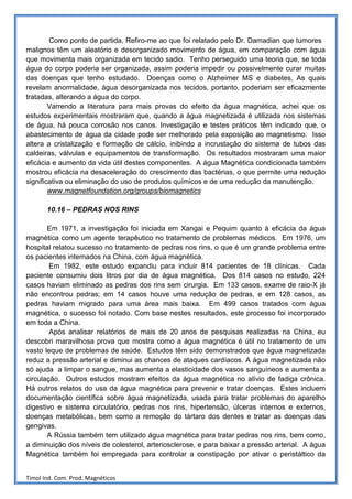 Como ponto de partida, Refiro-me ao que foi relatado pelo Dr. Damadian que tumores
malignos têm um aleatório e desorganizado movimento de água, em comparação com água
que movimenta mais organizada em tecido sadio. Tenho perseguido uma teoria que, se toda
água do corpo poderia ser organizada, assim poderia impedir ou possivelmente curar muitas
das doenças que tenho estudado. Doenças como o Alzheimer MS e diabetes, As quais
revelam anormalidade, água desorganizada nos tecidos, portanto, poderiam ser eficazmente
tratadas, alterando a água do corpo.
        Varrendo a literatura para mais provas do efeito da água magnética, achei que os
estudos experimentais mostraram que, quando a água magnetizada é utilizada nos sistemas
de água, há pouca corrosão nos canos. Investigação e testes práticos têm indicado que, o
abastecimento de água da cidade pode ser melhorado pela exposição ao magnetismo. Isso
altera a cristalização e formação de cálcio, inibindo a incrustação do sistema de tubos das
caldeiras, válvulas e equipamentos de transformação. Os resultados mostraram uma maior
eficácia e aumento da vida útil destes componentes. A água Magnética condicionada também
mostrou eficácia na desaceleração do crescimento das bactérias, o que permite uma redução
significativa ou eliminação do uso de produtos químicos e de uma redução da manutenção.
        www.magnetfoundation.org/groups/biomagnetics

       10.16 – PEDRAS NOS RINS

       Em 1971, a investigação foi iniciada em Xangai e Pequim quanto à eficácia da água
magnética como um agente terapêutico no tratamento de problemas médicos. Em 1976, um
hospital relatou sucesso no tratamento de pedras nos rins, o que é um grande problema entre
os pacientes internados na China, com água magnética.
        Em 1982, este estudo expandiu para incluir 814 pacientes de 18 clínicas. Cada
paciente consumiu dois litros por dia de água magnética. Dos 814 casos no estudo, 224
casos haviam eliminado as pedras dos rins sem cirurgia. Em 133 casos, exame de raio-X já
não encontrou pedras; em 14 casos houve uma redução de pedras, e em 128 casos, as
pedras haviam migrado para uma área mais baixa. Em 499 casos tratados com água
magnética, o sucesso foi notado. Com base nestes resultados, este processo foi incorporado
em toda a China.
        Após analisar relatórios de mais de 20 anos de pesquisas realizadas na China, eu
descobri maravilhosa prova que mostra como a água magnética é útil no tratamento de um
vasto leque de problemas de saúde. Estudos têm sido demonstrados que água magnetizada
reduz a pressão arterial e diminui as chances de ataques cardíacos. A água magnetizada não
só ajuda a limpar o sangue, mas aumenta a elasticidade dos vasos sanguíneos e aumenta a
circulação. Outros estudos mostram efeitos da água magnética no alívio de fadiga crônica.
Há outros relatos do usa da água magnética para prevenir e tratar doenças. Estes incluem
documentação científica sobre água magnetizada, usada para tratar problemas do aparelho
digestivo e sistema circulatório, pedras nos rins, hipertensão, úlceras internos e externos,
doenças metabólicas, bem como a remoção do tártaro dos dentes e tratar as doenças das
gengivas.
       A Rússia também tem utilizado água magnética para tratar pedras nos rins, bem como,
a diminuição dos níveis de colesterol, arteriosclerose, e para baixar a pressão arterial. A água
Magnética também foi empregada para controlar a constipação por ativar o peristáltico da


Timol Ind. Com. Prod. Magnéticos
 