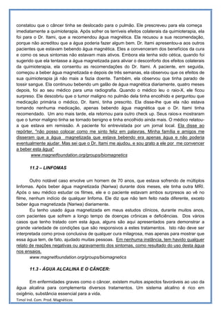 constatou que o câncer tinha se deslocado para o pulmão. Ele prescreveu para ela começa
imediatamente a quimioterapia. Após sofrer os terríveis efeitos colaterais da quimioterapia, ela
foi para o Dr. Itami, que a recomendou água magnética. Ela recusou a sua recomendação,
porque não acreditou que a água poderia fazer algum bem. Dr. Itami apresentou-a aos outros
pacientes que estavam bebendo água magnética. Eles a convenceram dos benefícios da cura
e como os seus sintomas não estavam mais ativos. Embora ela tenha sido cética, quando foi
sugerido que ela tentasse a água magnetizada para aliviar o desconforto dos efeitos colaterais
da quimioterapia, ela consentiu as recomendações do Dr. Itami. A paciente, em seguida,
começou a beber água magnetizada e depois de três semanas, ela observou que os efeitos de
sua quimioterapia já não mais a fazia doente. Também, ela observou que tinha parado de
tossir sangue. Ela continuou bebendo um galão de água magnética diariamente, quatro meses
depois, foi ao seu médico para uma radiografia. Quando o médico leu o raio-X, ele ficou
surpreso. Ele descobriu que o tumor maligno no pulmão dela tinha encolhido e perguntou que
medicação primária o médico, Dr. Itami, tinha prescrito. Ela disse-lhe que ela não estava
tomando nenhuma medicação, apenas bebendo água magnética que o Dr. Itami tinha
recomendado. Um ano mais tarde, ela retornou para outro check up. Seus raios-x mostraram
que o tumor maligno tinha se tornado benigno e tinha encolhido ainda mais. O médico relatou-
a que estava em remissão. A paciente foi entrevistada por um jornal local. Ela disse ao
repórter, "não posso colocar como me sinto feliz em palavras. Minha família e amigos me
disseram que a água magnetizada que estava bebendo era apenas água e não poderia
eventualmente ajudar. Mas sei que o Dr. Itami me ajudou, e sou grato a ele por me convencer
a beber esta água"
        www.magnetfoundation.org/groups/biomagnetics

       11.2 – LINFOMAS

       Outro notável caso envolve um homem de 70 anos, que estava sofrendo de múltiplos
linfomas. Após beber água magnetizada (Nariwa) durante dois meses, ele tinha outra MRI.
Após o seu médico estudar os filmes, ele e o paciente estavam ambos surpresos ao vê no
filme, nenhum indício de qualquer linfoma. Ele diz que não tem feito nada diferente, exceto
beber água magnetizada (Nariwa) diariamente.
       Eu tenho usado água magnetizada em meus estudos clínicos, durante muitos anos,
com pacientes que sofrem a longo tempo de doenças crônicas e deficiências. Dos vários
casos que tenho tratado com esta água, alguns são aqui apresentados para demonstrar a
grande variedade de condições que são responsivos a estes tratamentos. Isto não deve ser
interpretada como prova conclusiva de qualquer cura milagrosa, mas apenas para mostrar que
essa água tem, de fato, ajudado muitas pessoas. Em nenhuma instância, tem havido qualquer
relato de reações negativas ou agravamento dos sintomas, como resultado do uso desta água
nos ensaios.
       www.magnetfoundation.org/groups/biomagnetics

       11.3 - ÁGUA ALCALINA E O CÂNCER:

      Em enfermidades graves como o câncer, existem muitos aspectos favoráveis ao uso da
água alcalina para complementa diversos tratamentos. Um sistema alcalino é rico em
oxigênio, substância essencial para a vida.
Timol Ind. Com. Prod. Magnéticos
 