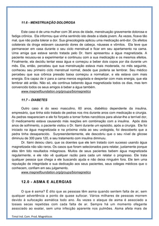 11.6 - MENSTRUAÇÃO DOLOROSA

       Este caso é de uma mulher com 36 anos de idade, menstruação gravemente dolorosa e
fadiga crônica. Ela informou que vinha sentindo isto desde a idade jovem. Às vezes, ficava tão
mal, que não podia tolerar a dor. Sua ginecologista aplicou uma medicação anti-dor. Os efeitos
colaterais da droga estavam causando dores de cabeça, náuseas e vômitos. Ela teve que
permanecer em casa durante o seu ciclo menstrual e ficar em seu apartamento na cama.
Uma amiga que estava sendo tratada pelo Dr. Itami apresentou a água magnetizada. A
paciente recusou-se a experimentar e continuou com a sua medicação e os mesmos efeitos.
Finalmente, ela decidiu tentar essa água e começou a beber dois copos por dia durante um
mês. Ela, então, percebeu que sua menstruação estava mais moderada, no mês seguinte,
conheceu seu primeiro ciclo menstrual normal, desde que poderia se lembrar. Seu médico
percebeu que sua crônica pressão baixa começou a normalizar, e ela estava com mais
energia. Era capaz de ir para a cama menos esgotada e despertar com mais energia, que ela
lembrar até antão. Não só, ela continua bebendo água magnetizada todos os dias, mas tem
convencido todos os seus amigos à beber a água também.
       www.magnetfoundation.org/groups/biomagnetics

       11.7 – DIABETES

       Outro caso é do sexo masculino, 60 anos, diabético dependente da insulina,
empresário, que tinha sido tratado de pedras nos rins durante anos com medicação e cirurgia.
As pedras reapareciam e ele foi forçado a tomar fortes narcóticos para aliviar-lhe a terrível dor,
O medicamento estava causando más reações em combinação com a insulina. Após dois
anos de sofrimento, o paciente visitou o Dr. Itami durante um episódio, após a cirurgia. Ele foi
iniciado na água magnetizada e na próxima visita ao seu urologista, foi descoberto que a
pedra tinha desaparecido. Surpreendentemente, ele descobriu que o seu nível de glicose
diminuiu de 300 para 120, e seu tratamento com insulina diminuiu.
       Dr. Itami deixou claro, que os doentes que ele tem tratado com sucesso usando água
magnetizada não são raros. Os casos que foram selecionados para relatar, justamente porque
eles têm tido resultados milagrosos. Muitos de seus pacientes bebem água magnetizada
regularmente, e ele não vê qualquer razão para cada um relatar o progresso. Ele trata
qualquer pessoa que chega a ele buscando ajuda e não deixa ninguém fora. Ele tem uma
reputação de integridade e sua dedicação aos seus pacientes, seus colegas médicos que o
conhecem, confiam em seu julgamento.
       www.magnetfoundation.org/groups/biomagnetics


       12.0 - ASMA E ALERGIAS

      O que é asma? É dito que as pessoas têm asma quando sentem falta de ar, sem
qualquer advertência a ponto de quase sufocar. Vários milhares de pessoas morrem
devido à sufocação asmática todo ano. Às vezes o ataque de asma é associado a
tosses secas repetidas com cada falta de ar. Sempre há um momento ofegante
associado ao exalar, sem uma infecção aparente nos pulmões. Asma afeta mais de

Timol Ind. Com. Prod. Magnéticos
 