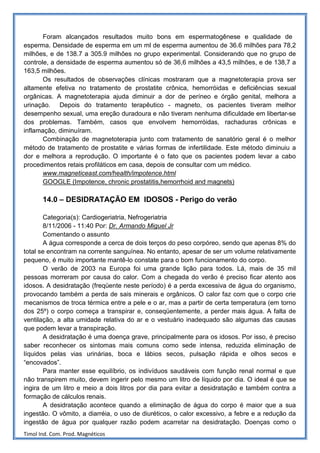 Foram alcançados resultados muito bons em espermatogênese e qualidade de
esperma. Densidade de esperma em um ml de esperma aumentou de 36.6 milhões para 78,2
milhões, e de 138.7 a 305.9 milhões no grupo experimental. Considerando que no grupo de
controle, a densidade de esperma aumentou só de 36,6 milhões a 43,5 milhões, e de 138,7 a
163,5 milhões.
       Os resultados de observações clínicas mostraram que a magnetoterapia prova ser
altamente efetiva no tratamento de prostatite crônica, hemorróidas e deficiências sexual
orgânicas. A magnetoterapia ajuda diminuir a dor de períneo e órgão genital, melhora a
urinação. Depois do tratamento terapêutico - magneto, os pacientes tiveram melhor
desempenho sexual, uma ereção duradoura e não tiveram nenhuma dificuldade em libertar-se
dos problemas. Também, casos que envolvem hemorróidas, rachaduras crônicas e
inflamação, diminuíram.
       Combinação de magnetoterapia junto com tratamento de sanatório geral é o melhor
método de tratamento de prostatite e várias formas de infertilidade. Este método diminuiu a
dor e melhora a reprodução. O importante é o fato que os pacientes podem levar a cabo
procedimentos retais profiláticos em casa, depois de consultar com um médico.
       www.magneticeast.com/health/impotence.html
       GOOGLE (Impotence, chronic prostatitis,hemorrhoid and magnets)

       14.0 – DESIDRATAÇÃO EM IDOSOS - Perigo do verão

       Categoria(s): Cardiogeriatria, Nefrogeriatria
       8/11/2006 - 11:40 Por: Dr. Armando Miguel Jr
       Comentando o assunto
       A água corresponde a cerca de dois terços do peso corpóreo, sendo que apenas 8% do
total se encontram na corrente sanguínea. No entanto, apesar de ser um volume relativamente
pequeno, é muito importante mantê-lo constate para o bom funcionamento do corpo.
       O verão de 2003 na Europa foi uma grande lição para todos. Lá, mais de 35 mil
pessoas morreram por causa do calor. Com a chegada do verão é preciso ficar atento aos
idosos. A desidratação (freqüente neste período) é a perda excessiva de água do organismo,
provocando também a perda de sais minerais e orgânicos. O calor faz com que o corpo crie
mecanismos de troca térmica entre a pele e o ar, mas a partir de certa temperatura (em torno
dos 25º) o corpo começa a transpirar e, conseqüentemente, a perder mais água. A falta de
ventilação, a alta umidade relativa do ar e o vestuário inadequado são algumas das causas
que podem levar a transpiração.
       A desidratação é uma doença grave, principalmente para os idosos. Por isso, é preciso
saber reconhecer os sintomas mais comuns como sede intensa, reduzida eliminação de
líquidos pelas vias urinárias, boca e lábios secos, pulsação rápida e olhos secos e
“encovados”.
       Para manter esse equilíbrio, os indivíduos saudáveis com função renal normal e que
não transpirem muito, devem ingerir pelo mesmo um litro de líquido por dia. O ideal é que se
ingira de um litro e meio a dois litros por dia para evitar a desidratação e também contra a
formação de cálculos renais.
       A desidratação acontece quando a eliminação de água do corpo é maior que a sua
ingestão. O vômito, a diarréia, o uso de diuréticos, o calor excessivo, a febre e a redução da
ingestão de água por qualquer razão podem acarretar na desidratação. Doenças como o
Timol Ind. Com. Prod. Magnéticos
 