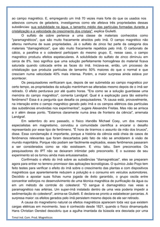 ao campo magnético. E, empregando um ímã 70 vezes mais forte do que os usados nos
adesivos comuns de geladeira, investigamos como ele afetava três propriedades dessas
substâncias: sua solubilidade na água, o tamanho médio das partículas formadas durante a
cristalização e a velocidade de crescimento dos cristais", explica Giulietti.
        O sulfato de cobre pertence a uma classe de materiais conhecidos como
"paramagnéticos", que são muito fracamente atraídos pelo ímã. O campo magnético não
alterou nenhuma de suas propriedades. Já o sulfato de zinco faz parte da categoria dos
materiais "diamagnéticos", que são muito fracamente repelidos pelo ímã. O carbonato de
cálcio, a parafina e o colesterol participam do mesmo grupo. E, nesse caso, o campo
magnético produziu efeitos espetaculares. A solubilidade do sulfato de zinco diminuiu em
cerca de 8%. Isso significa que uma solução perfeitamente homogênea do material ficava
saturada quando colocada entre as faces do ímã. Iniciava-se, então, um processo de
cristalização que produzia partículas de tamanho 50% maiores do que o normal e que
cresciam numa velocidade 40% mais intensa. Porém, a maior surpresa ainda estava por
acontecer.
        Os pesquisadores verificaram que, depois de ser submetida ao campo magnético por
certo tempo, as propriedades da solução mantinham-se alteradas mesmo depois de o ímã ser
retirado. O efeito perdurava por até quatro horas. "Era como se a solução guardasse uma
memória do campo magnético", comenta Landgraf. Qual é a explicação para tão estranho
fenômeno? Essa é a pergunta que desafia os pesquisadores. "A causa está, provavelmente,
na interação entre o campo magnético gerado pelo ímã e os campos elétricos das partículas
das substâncias envolvidas nos experimentos", sugere Alexandre Freitas. Mas não se arrisca
a ir além desse ponto. "Estamos claramente numa área de fronteira da ciência", arremata
Landgraf.
        Em setembro do ano passado, o físico irlandês Michael Coey, um dos maiores
especialistas em magnetismo, convidou a comunidade científica a encarar o desafio
representado por esse tipo de fenômeno. "É hora de tirarmos o assunto da mão dos bruxos",
disse. Essa conclamação é importante, porque a história da ciência está cheia de casos de
fenômenos relevantes que foram descartados pelo fato de não se amoldarem à visão de
mundo majoritária. Porque não podiam ser facilmente explicados, esses fenômenos passaram
a ser considerados como se não existissem. E virou tabu. Sem preconceitos Os
pesquisadores do IPT não se deixaram intimidar pelo preconceito. E o sucesso de seu
experimento só os tornou ainda mais entusiasmados.
        Confirmado o efeito do ímã sobre as substâncias "diamagnéticas", eles se preparam
agora para entrar no terreno promissor das aplicações tecnológicas. O químico João Poço tem
feito testes para verificar o efeito do ímã sobre o crescimento das plantas e com dispositivos
magnéticos que aparentemente reduzem a poluição e o consumo em veículos automotores.
Decidido a apostar suas fichas numa jogada de êxito garantido, o grupo oscila entre
concentrar esforços no desenvolvimento de uma técnica magnética de purificação da água ou
em um método de controle do colesterol. "O sangue é diamagnético nas veias e
paramagnético nas artérias. Um super-ímã instalado dentro de uma veia poderia impedir a
sedimentação do colesterol", anima-se Giulietti. E declara-se pronto a estabelecer parcerias. A
surpresa maior: os efeitos gerados pelo ímã persistem mesmo depois de ele ser retirado.
        A causa do magnetismo natural os efeitos magnéticos aparecem toda vez que existem
cargas elétricas em movimento. Isso é conhecido desde 1821, quando o físico dinamarquês
Hans Christian Oersted descobriu que a agulha imantada da bússola era desviada por uma

Timol Ind. Com. Prod. Magnéticos
 