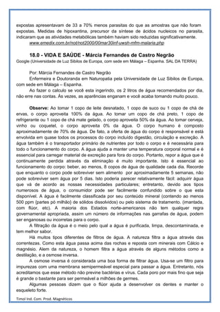 expostas apresentavam de 33 a 70% menos parasitas do que as amostras que não foram
expostas. Medidas de hipoxantina, precursor da síntese de ácidos nucleicos no parasita,
indicaram que as atividades metabólicas também haviam sido reduzidas significativamente.
       www.emedix.com.br/not/not2000/00mar30inf-uwsh-mfm-malaria.php

       18.0 - VIDA E SAÚDE - Márcia Fernandes de Castro Negrão
Google (Universidade de Luz Sibilos de Europa, com sede em Málaga – Espanha. SAL DA TERRA)

      Por: Márcia Fernandes de Castro Negrão
      Enfermeira e Doutoranda em Naturopatia pela Universidade de Luz Sibilos de Europa,
com sede em Málaga – Espanha.
      Ao fazer o calculo se você esta ingerindo, os 2 litros de água recomendados por dia,
não erre nas contas. Às vezes, as aparências enganam e você acaba tomando muito pouco.

       Observe: Ao tomar 1 copo de leite desnatado, 1 copo de suco ou 1 copo de chá de
ervas, o corpo aproveita 100% da água. Ao tomar um copo de chá preto, 1 copo de
refrigerante ou 1 copo de chá mate gelado, o corpo aproveita 50% da água. Ao tomar cerveja,
vinho ou coquetel, o corpo aproveita 0% da água. O corpo humano é composto
aproximadamente de 70% de água. De fato, a oferta de água do corpo é responsável e está
envolvida em quase todos os processos do corpo incluído digestão, circulação e excreção. A
água também é o transportador primário de nutrientes por todo o corpo e é necessária para
todo o funcionamento do corpo. A água ajuda a manter uma temperatura corporal normal e é
essencial para carregar material de excreção para fora do corpo. Portanto, repor a água que é
continuamente perdida através da eliminação é muito importante. Isto é essencial ao
funcionamento do corpo: beber, ao menos, 8 copos de água de qualidade cada dia. Recorde
que enquanto o corpo pode sobreviver sem alimento por aproximadamente 5 semanas, não
pode sobreviver sem água por 5 dias. Isto poderia parecer relativamente fácil: adquirir água
que vá de acordo as nossas necessidades particulares; entretanto, devido aos tipos
numerosos de água, o consumidor pode ser facilmente confundido sobre o que esta
disponível. A água é facilmente classificada por seu conteúdo mineral (contendo ao menos
500 ppm {partes pó milhão} de sólidos dissolvidos) ou pelo sistema de tratamento. (imantada,
com flúor, etc). A maioria dos Estados norte-americanos não tem qualquer regra
governamental apropriada, assim um número de informações nas garrafas de água, podem
ser enganosas ou incorretas para o corpo.
       A filtração da água é o meio pelo qual a água é purificada, limpa, descontaminada, e
tem melhor sabor.
       Há muitos tipos diferentes de filtros de água. A natureza filtra a água através das
correntezas. Como esta água passa acima das rochas e reposta com minerais com Cálcio e
magnésio. Alem da natureza, o homem filtra a água através de alguns métodos como a
destilação, e a osmose inversa.
       A osmose inversa é considerada uma boa forma de filtrar água. Usa-se um filtro para
impurezas com uma membrana semipermeável especial para passar a água. Entretanto, nós
acreditamos que esse método não previne bactérias e vírus. Cada poro por mais fino que seja
é grande o bastante para ser permeável a milhões de germes.
       Algumas pessoas dizem que o flúor ajuda a desenvolver os dentes e manter o
esqueleto forte.
Timol Ind. Com. Prod. Magnéticos
 