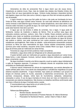 Adversários da idéia de acrescentar flúor à água dizem que ele causa donos
irreparáveis ao sistema imune. Hoje, mais da metade das cidades dos Estados Unidos não
colocam flúor em seus reservatórios de água. Embora muitas doenças e desordens tenham
sido ligadas a água com flúor (tais como o câncer) a água com flúor tem tornado-se padrão em
vez da exceção.
         A água mineral é a água que flori grátis da fonte e não pode ser bombeada da terra.
Vinda da fonte, esta água conterá vários minerais. Se você está sofrendo da deficiência em
certos minerais e está bebendo água mineral por razões terapêuticas, deve estar atento a que
minerais estão marcados na garrafa de água. Se você ingerir minerais que não precise, então
pode estar fazendo mais dano que bem.
         A água que sai da torneira é obtida de correntes, rios e lagos. A água pode ter
fertilizante, resíduo de inseticida e dejetos de fabrica. Para se purificar essa água são
colocados produtos químicos, carbono, cloro, flúor e fosfato. Esses produtos químicos são
utilizados para matar as bactérias encontradas na água, mas agora se acredita que podem
causar câncer. Outras substâncias tóxicas que podem ser encontradas em água de torneira
são arsênio e cádmio, que pode combinar-se com outros produtos químicos para formar
substâncias carcinogênicas. Nem todas as cidades norte-americanas acrescentam produtos
químicos ou filtros em seus reservatórios de água. Outras cidades acrescentam produtos
químicos para matar bactérias, enquanto ainda outras cidades filtram sua água. O gosto da
água de torneira pode ser melhorado de varias formas.
         Fervendo-se a água de torneira podemos matar as bactérias.
         Entretanto, a água deve então ser refrigerada se for utilizada para beber.
         O gosto também pode ser melhorado por guardar a água descoberta por varias horas.
Desta forma, o odor dissipará. Contudo, nenhum destes métodos melhorará a qualidade da
água, unicamente o gosto.
         Na água imantada é inserida uma tânica segundo a qual se expõe a água indiretamente
a ação de magnetos especiais. O processo é realizado através de recipientes tendo imãs
embutidos em distribuição determinada.
         A técnica nasceu diretamente da ciência da magnetoterapia, que estuda alterações da
saúde sofridas pelos seres vivos diante dos desequilíbrios e turbulências magnéticas as quais
estamos expostos atualmente. A água imantada, hoje usada por cientistas e por grupos de
terapia em diversas partes do mundo, associada a tratamentos convencionais, tais como
psoríase, enxaquecas, alergias, vários tipos de reumatismos, epilepsias, osteoporose,
ulcerações e outras. O uso da água imantada em breve deve ser mais um tratamento a ser
incorporado aos sistemas terapêuticos. São diversos os trabalhos científicos confirmando cada
vez mais a influencia da água 'imantada sobre a saúde.
         É recomendável que a água tenha um pH entre 6,5 e 8,5.
         Isso permite que a água seja potável.

       Referencias Bibliográficas
             1.    Revista Claudia etembro/2001
             2.    Suplementos Nutricionais e Produtos Naturais -Dr. Márcio Bontempo
             3.    Prescription for Nutridonal HiaUna . Jantes f. Bach e Fales A. Bach




Timol Ind. Com. Prod. Magnéticos
 