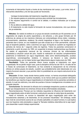 incremente el intercambio líquido a través de las membranas del cuerpo, y por ende, todo el
intercambio electrolítico y de otro tipo puede ser favorecido.

       Ventajas fundamentales del tratamiento magnético del agua:
    1. No requiere gastos en productos químicos para controlar las incrustaciones.
    2. No requiere seguimiento ni control de la calidad, ni análisis motivados por el propio
    proceso.
    3. No se altera la calidad del agua.
    4. El tratamiento no sólo impide la formación de nuevas incrustaciones, sino que elimina
    las ya existentes.

     Métodos: Se realizó el análisis en un grupo de estudio constituido por 60 pacientes con el
diagnóstico de angina de pecho espontánea y de esfuerzo, y otro grupo formado por 30
enfermos de várices en los miembros inferiores con sintomatología clínica (dolor, molestias,
entumecimiento, calambres, etcétera). Se orientó magnetizar el agua o los líquidos que los
pacientes iban a tomar, en una instalación que sólo consta de un imán permanente, colocado
bajo el recipiente (plástico, vidrio o aluminio) con agua. El líquido en cuestión se magnetiza en
períodos de menos de 1 segundo antes de ingerirse. Todos los pacientes comenzaron el
tratamiento a partir de enero de 1993, sin suspender la terapia medicamentosa que llevaban.
Se realizó el seguimiento mensual de los síntomas clínicos de las enfermedades
estudiadas.La situación actual del país, impidió la realización de estudios complementarios
posteriores al tratamiento con agua magnetizada, tales como electrocardiografía, pruebas
ergométricas, coronariografías, etcétera, ni tampoco se llevaron a cabo estudios
anatomopatológicos, por no haber tenido lugar fallecimiento alguno hasta enero de 1994.
     Resultados: Todos los pacientes dieron buena acogida al tratamiento con agua
magnetizada. No se perdió ningún caso, pues la disciplina clínica fue del 100 %. Al cabo de los
3 meses de comenzado el tratamiento, se hizo evidente la desaparición de los síntomas
clínicos en ambos grupos de estudio, cuestión que probablemente está relacionada con una
mejoría funcional vascular y que permite inferir la posibilidad de una mejoría estructural de los
pacientes.
     Discusión: Si bien, hasta donde hemos podido revisar, no hemos encontrado bibliografía
que nos permita comparar nuestros resultados, no es menos cierto que se pudieron demostrar
los beneficios que reporta el agua magnetizada en el tratamiento de los pacientes sometidos al
estudio, lo cual nos estimula y nos abre las puertas a futuras investigaciones vinculadas con el
proceder descrito.
     Conclusiones: Se demostró la eficacia de la estrategia terapéutica puesta en práctica, al
lograr que desaparecieran los síntomas clínicos de las enfermedades estudiadas.
     Recomendaciones: Precisar por los métodos requeridos la influencia del tratamiento con
agua magnetizada sobre el daño funcional y estructural vascular en estos tipos de pacientes.
     Hasta el momento, se conoce la capacidad del agua magnetizada para evitar las
incrustaciones calcáreas y de disolverlas, en los procesos industriales.3 Sin embargo, existe
bajo nivel de conocimiento acerca de sus virtudes aplicables a la salud humana, lo cual explica
que nos hayamos visto precisados a seguir la "llamada metódica cibernética de la caja negra"
para desarrollar nuestro trabajo experimental.



Timol Ind. Com. Prod. Magnéticos
 