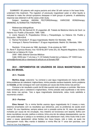 SUMMARY: 60 patients with angina pectoris and other 30 with varices in the lower limbs
underwent this treatment. The ingestion of previously magnetized water or other liquids is
indicated to make the clinical symptoms dissapear in both groups of patients. A satisfactory
response was obtained in all the cases under study.
       Subject headings: ANGINA PECTORIS/therapy; VARICOSE VEINS/therapy;
DRINKING; ALTERNATIVE THERAPIES.

     Referencias bibliográficas
  1. Peeson PB, Mc Dermott W, W yngaarden JB. Tratado de Medicina Interna de Cecil. La
Habana: Ed. Pueblo y Educación, 1984: 1269.
  2. Llanio Navarro R. Propedéutica Clínica y Fisiopatología. La Habana: Ed. Pueblo y
Educación, 1984:435-6.
  3. Ramos Fernández F. El agua magnetizada. Madrid: Ed. Mandala, 1994.
  4. Verengue 3. Ramos Fernández F. El agua magnetizada. Madrid: Ed. Mandala, 1994.

      Recibido: 12 de enero de 1996. Aprobado: 15 de octubre de 1997.
Dr. René F. Espinosa Álvarez. Ave 103-B No.2817 entre 28 y 30, Reparto Magdalena, Cotorro,
Ciudad de La Habana 40, Cuba
      2008 1999, Editorial Ciencias Médicas
      Calle I #202 piso 11 e/Línea y 11, El Vedado Ciudad de La Habana, CP 10400 Cuba
ecimed@infomed.sld.cu download el artículo en el formato PDF



    20.0 - DEPOIMENTOS DE USUÁRIOS DE ÁGUA MAGNETIZADA NO
SUL DO BRASIL

       20.1– Tireóide

       Marfina Jorge, costureira: “eu comecei a usar água magnetizada em março de 2006,
tinha problemas de colesterol, triglicerídeos, minha pressão oscilava bastante, tenho problema
de tireóide, já não conseguia nem subir escadas por causa das fortes dores nas pernas.”
       Comecei a ter resultado a partir de 60 dias quando tudo começou a controlar. Não tomo
mais remédios para o colesterol e triglicerídeos, minha pressão está equilibrada e não tenho
mais dores nas pernas. “Uso a água magnetizada diariamente, estou muito satisfeita e
recomendo a todos”.

       20.2 - Psoríase

      Elma Hensel: “Eu e minha família usamos água magnetizada há 2 meses e meio,
estamos encantados com os resultados que obtivemos, pois os problemas de saúde eram
muitos”. Eu sou hipertensa, sempre estava com a pressão acima de 16, meus pés estavam
inchados por causa de má circulação, meu intestino só funcionava com laxante. Sofria com
dores reumáticas nos pés, joelhos e ombros, tinha uma dor de cabeça desesperadora, que eu
nem podia balançar a cabeça e os remédios já não adiantavam mais, tinha muita rinite e sem
saber a causa, apareceram várias feridas nos meus braços, colo e rosto, as quais me
preocupavam muito. Meu marido é diabético e minha filha de 11 anos tem psoríase, com
Timol Ind. Com. Prod. Magnéticos
 
