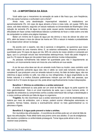 1.0 – A IMPORTÂNCIA DA ÁGUA

        Você sabia que o mecanismo da sensação de sede é tão fraco que, com freqüência,
37% dos seres humanos o confundem com a fome?
        Ainda mais, uma desidratação imperceptível retardará o metabolismo em
aproximadamente 3%. Um copo de água aliviará a fome à meia noite, em quase 100% dos
casos, sob dieta redutora, segundo um estudo realizado na Universidade de Washington. Uma
redução de somente 2% de água no corpo pode causar perda momentânea de memória,
dificuldade em fazer contas matemáticas básicas e problemas de focar a visão sobre uma tela
de computador ou sobre uma página impressa.
        Beber um mínimo de 8 copos de água por dia diminui o risco de câncer de cólon em
45%, além de baixar o risco de câncer de mama em 79% e reduzir à metade a probabilidade
de se desenvolver câncer na bexiga.

      De acordo com o experto, isto não é opcional, é obrigatório, se queremos que nosso
cérebro funcione de uma maneira ótima. E, se estamos estressados, devemos aumentar a
quantidade para 16 copos de água por dia, 90% do volume de nosso cérebro é composto por
água, que é o principal veículo das transmissões eletroquímicas. Você não pode imaginar o
que 8 a 10 copos de água por dia podem fazer para eliminar muitas indisposições.
      As pessoas normalmente não bebem tal quantidade para não ir seguidamente ao
banheiro; um inconveniente menor em troca de uma melhoria em sua saúde.

       A cor de sua urina deve ser de um amarelo muito fraco ou incolor, caso contrário você
não está ingerindo suficiente água (isto não é válido se você está tomando vitaminas do
complexo B, que produzem uma cor amarela natural à urina). Ao falar de beber água, não nos
referimos à água contida no café, nos chás ou nos refrigerantes. A água engarrafada ou de
fontes naturais é a melhor. Estudos preliminares indicam que em 80% das pessoas, que
bebem de 8 a 10 copos de água por dia, pode aliviar significativamente muitas indisposições.

        Benefício 1: Elimina os antiácidos e a acidez estomacal.
        A acidez estomacal ou azia pode ser um sinal de falta de água na parte superior do
trato gastrointestinal. Este é um sinal importante de sede, que o corpo humano emite. A
ingestão de antiácidos ou comprimidos contra a acidez estomacal não corrige a desidratação e
o corpo continua sofrendo por falta de água no organismo.
        Tragédia: Ao não reconhecer que a acidez estomacal é um sinal de desidratação e ao
tratá-la por meio de antiácidos, com o tempo, poderá ocorrer inflamações estomacais no
duodeno, hérnias hiatais, úlceras e eventualmente câncer no trato gastrointestinal ou no
pâncreas e fígado.

       Benefício 2: A água pode prevenir e tratar a artrites.
       Dor reumática das articulações – A ocorrência de artrites pode ser um sinal de falta de
água nas articulações. Pode afetar tanto aos jovens como aos adultos. O uso de analgésicos
não resolve o problema e a enfermidade prosseguirá. Tomar água pode aliviar a dor ou
resolver esse problema.



Timol Ind. Com. Prod. Magnéticos
 