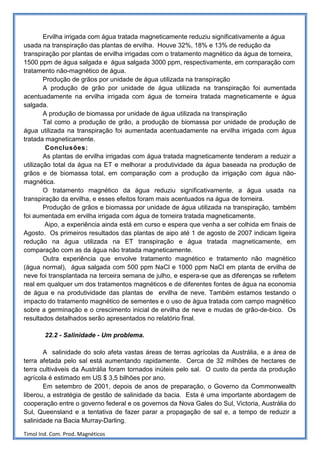 Ervilha irrigada com água tratada magneticamente reduziu significativamente a água
usada na transpiração das plantas de ervilha. Houve 32%, 18% e 13% de redução da
transpiração por plantas de ervilha irrigadas com o tratamento magnético da água de torneira,
1500 ppm de água salgada e água salgada 3000 ppm, respectivamente, em comparação com
tratamento não-magnético de água.
        Produção de grãos por unidade de água utilizada na transpiração
        A produção de grão por unidade de água utilizada na transpiração foi aumentada
acentuadamente na ervilha irrigada com água de torneira tratada magneticamente e água
salgada.
        A produção de biomassa por unidade de água utilizada na transpiração
        Tal como a produção de grão, a produção de biomassa por unidade de produção de
água utilizada na transpiração foi aumentada acentuadamente na ervilha irrigada com água
tratada magneticamente.
         Conclusões:
        As plantas de ervilha irrigadas com água tratada magneticamente tenderam a reduzir a
utilização total da água na ET e melhorar a produtividade da água baseada na produção de
grãos e de biomassa total, em comparação com a produção da irrigação com água não-
magnética.
        O tratamento magnético da água reduziu significativamente, a água usada na
transpiração da ervilha, e esses efeitos foram mais acentuados na água de torneira.
        Produção de grãos e biomassa por unidade de água utilizada na transpiração, também
foi aumentada em ervilha irrigada com água de torneira tratada magneticamente.
        Aipo, a experiência ainda está em curso e espera que venha a ser colhida em finais de
Agosto. Os primeiros resultados das plantas de aipo até 1 de agosto de 2007 indicam ligeira
redução na água utilizada na ET transpiração e água tratada magneticamente, em
comparação com as da água não tratada magneticamente.
        Outra experiência que envolve tratamento magnético e tratamento não magnético
(água normal), água salgada com 500 ppm NaCl e 1000 ppm NaCl em planta de ervilha de
neve foi transplantada na terceira semana de julho, e espera-se que as diferenças se refletem
real em qualquer um dos tratamentos magnéticos e de diferentes fontes de água na economia
de água e na produtividade das plantas de ervilha de neve. Também estamos testando o
impacto do tratamento magnético de sementes e o uso de água tratada com campo magnético
sobre a germinação e o crescimento inicial de ervilha de neve e mudas de grão-de-bico. Os
resultados detalhados serão apresentados no relatório final.

        22.2 - Salinidade - Um problema.

       A salinidade do solo afeta vastas áreas de terras agrícolas da Austrália, e a área de
terra afetada pelo sal está aumentando rapidamente. Cerca de 32 milhões de hectares de
terra cultiváveis da Austrália foram tornados inúteis pelo sal. O custo da perda da produção
agrícola é estimado em US $ 3,5 bilhões por ano.
       Em setembro de 2001, depois de anos de preparação, o Governo da Commonwealth
liberou, a estratégia de gestão de salinidade da bacia. Esta é uma importante abordagem de
cooperação entre o governo federal e os governos da Nova Gales do Sul, Victoria, Austrália do
Sul, Queensland e a tentativa de fazer parar a propagação de sal e, a tempo de reduzir a
salinidade na Bacia Murray-Darling.

Timol Ind. Com. Prod. Magnéticos
 