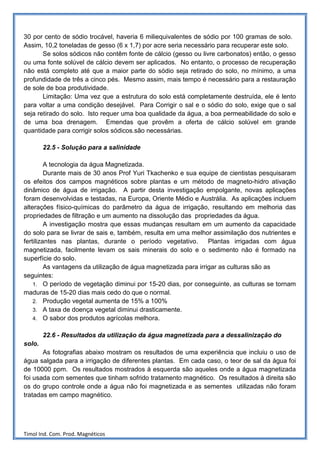 30 por cento de sódio trocável, haveria 6 miliequivalentes de sódio por 100 gramas de solo.
Assim, 10,2 toneladas de gesso (6 x 1,7) por acre seria necessário para recuperar este solo.
       Se solos sódicos não contêm fonte de cálcio (gesso ou livre carbonatos) então, o gesso
ou uma fonte solúvel de cálcio devem ser aplicados. No entanto, o processo de recuperação
não está completo até que a maior parte do sódio seja retirado do solo, no mínimo, a uma
profundidade de três a cinco pés. Mesmo assim, mais tempo é necessário para a restauração
de sole de boa produtividade.
       Limitação: Uma vez que a estrutura do solo está completamente destruída, ele é lento
para voltar a uma condição desejável. Para Corrigir o sal e o sódio do solo, exige que o sal
seja retirado do solo. Isto requer uma boa qualidade da água, a boa permeabilidade do solo e
de uma boa drenagem. Emendas que provêm a oferta de cálcio solúvel em grande
quantidade para corrigir solos sódicos.são necessárias.

        22.5 - Solução para a salinidade

         A tecnologia da água Magnetizada.
         Durante mais de 30 anos Prof Yuri Tkachenko e sua equipe de cientistas pesquisaram
os efeitos dos campos magnéticos sobre plantas e um método de magneto-hidro ativação
dinâmico de água de irrigação. A partir desta investigação empolgante, novas aplicações
foram desenvolvidas e testadas, na Europa, Oriente Médio e Austrália. As aplicações incluem
alterações físico-químicas do parâmetro da água de irrigação, resultando em melhoria das
propriedades de filtração e um aumento na dissolução das propriedades da água.
         A investigação mostra que essas mudanças resultam em um aumento da capacidade
do solo para se livrar de sais e, também, resulta em uma melhor assimilação dos nutrientes e
fertilizantes nas plantas, durante o período vegetativo.         Plantas irrigadas com água
magnetizada, facilmente levam os sais minerais do solo e o sedimento não é formado na
superfície do solo.
         As vantagens da utilização de água magnetizada para irrigar as culturas são as
seguintes:
    1. O período de vegetação diminui por 15-20 dias, por conseguinte, as culturas se tornam
maduras de 15-20 dias mais cedo do que o normal.
    2. Produção vegetal aumenta de 15% a 100%
    3. A taxa de doença vegetal diminui drasticamente.
    4. O sabor dos produtos agrícolas melhora.


        22.6 - Resultados da utilização da água magnetizada para a dessalinização do
solo.
       As fotografias abaixo mostram os resultados de uma experiência que incluiu o uso de
água salgada para a irrigação de diferentes plantas. Em cada caso, o teor de sal da água foi
de 10000 ppm. Os resultados mostrados à esquerda são aqueles onde a água magnetizada
foi usada com sementes que tinham sofrido tratamento magnético. Os resultados à direita são
os do grupo controle onde a água não foi magnetizada e as sementes utilizadas não foram
tratadas em campo magnético.




Timol Ind. Com. Prod. Magnéticos
 