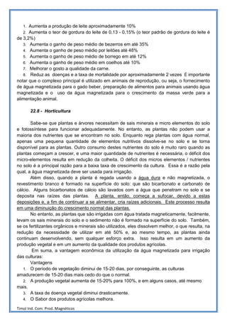 1. Aumenta a produção de leite aproximadamente 10%
   2. Aumenta o teor de gordura do leite de 0,13 - 0,15% (o teor padrão de gordura do leite é
de 3,2%)
   3. Aumenta o ganho de peso médio de bezerros em até 35%
   4. Aumenta o ganho de peso médio por leitões até 48%
   5. Aumenta o ganho de peso médio de borrego em até 12%
   6. Aumenta o ganho de peso médio em coelhos até 10%
   7. Melhorar o gosto a qualidade da carne.
   8. Reduz as doenças e a taxa de mortalidade por aproximadamente 2 vezes É importante
notar que o complexo principal é utilizado em animais de reprodução, ou seja, o fornecimento
de água magnetizada para o gado beber, preparação de alimentos para animais usando água
magnetizada e o uso da água magnetizada para o crescimento da massa verde para a
alimentação animal.

        22.8 - Horticultura

       Sabe-se que plantas e árvores necessitam de sais minerais e micro elementos do solo
e fotossíntese para funcionar adequadamente. No entanto, as plantas não podem usar a
maioria dos nutrientes que se encontram no solo. Enquanto rega plantas com água normal,
apenas uma pequena quantidade de elementos nutritivos dissolve-se no solo e se torna
disponível para as plantas. Outro consumo destes nutrientes do solo é muito raro quando as
plantas começam a crescer, e uma maior quantidade de nutrientes é necessária, o déficit dos
micro-elementos resulta em redução da colheita. O déficit dos micros elementos / nutrientes
no solo é a principal razão para a baixa taxa de crescimento da cultura. Essa é a razão pela
qual, a água magnetizada deve ser usada para irrigação.
       Além disso, quando a planta é regada usando a água dura e não magnetizada, o
revestimento branco é formado na superfície do solo: que são bicarbonato e carbonato de
cálcio. Alguns bicarbonatos de cálcio são lavados com a água que penetram no solo e se
deposita nas raízes das plantas. A planta, então, começa a sufocar, devido a estas
deposições e, a fim de continuar a se alimentar, cria raízes adicionais. Este processo resulta
em uma diminuição do crescimento normal das plantas.
       No entanto, as plantas que são irrigadas com água tratada magneticamente, facilmente,
levam os sais minerais do solo e o sedimento não é formado na superfície do solo. Também,
se os fertilizantes orgânicos e minerais são utilizados, eles dissolvem melhor, o que resulta, na
redução da necessidade de utilizar em até 50% e, ao mesmo tempo, as plantas ainda
continuam desenvolvendo, sem qualquer esforço extra. Isso resulta em um aumento da
produção vegetal e em um aumento da qualidade dos produtos agrícolas.
        Em suma, a vantagem econômica da utilização da água magnetizada para irrigação
das culturas:
       Vantagens
   1. O período de vegetação diminui de 15-20 dias, por conseguinte, as culturas
amadurecem de 15-20 dias mais cedo do que o normal.
   2. A produção vegetal aumenta de 15-20% para 100%, e em alguns casos, até mesmo
mais.
   3. A taxa de doença vegetal diminui drasticamente.
   4. O Sabor dos produtos agrícolas melhora.

Timol Ind. Com. Prod. Magnéticos
 