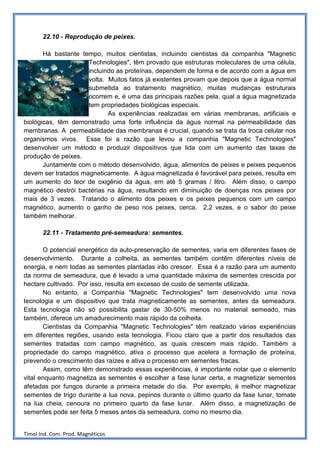 22.10 - Reprodução de peixes.

       Há bastante tempo, muitos cientistas, incluindo cientistas da companhia "Magnetic
                     Technologies", têm provado que estruturas moleculares de uma célula,
                     incluindo as proteínas, dependem de forma e de acordo com a água em
                     volta. Muitos fatos já existentes provam que depois que a água normal
                     submetida ao tratamento magnético, muitas mudanças estruturais
                     ocorrem e, é uma das principais razões pela, qual a água magnetizada
                     tem propriedades biológicas especiais.
                            As experiências realizadas em várias membranas, artificiais e
biológicas, têm demonstrado uma forte influência da água normal na permeabilidade das
membranas. A permeabilidade das membranas é crucial, quando se trata da troca celular nos
organismos vivos. Esse foi a razão que levou a companhia "Magnetic Technologies"
desenvolver um método e produzir dispositivos que lida com um aumento das taxas de
produção de peixes.
       Juntamente com o método desenvolvido, água, alimentos de peixes e peixes pequenos
devem ser tratados magneticamente. A água magnetizada é favorável para peixes, resulta em
um aumento do teor de oxigênio da água, em até 5 gramas / litro. Além disso, o campo
magnético destrói bactérias na água, resultando em diminuição de doenças nos peixes por
mais de 3 vezes. Tratando o alimento dos peixes e os peixes pequenos com um campo
magnético, aumento o ganho de peso nos peixes, cerca. 2,2 vezes, e o sabor do peixe
também melhorar.

       22.11 - Tratamento pré-semeadura: sementes.

       O potencial energético da auto-preservação de sementes, varia em diferentes fases de
desenvolvimento. Durante a colheita, as sementes também contêm diferentes níveis de
energia, e nem todas as sementes plantadas irão crescer. Essa é a razão para um aumento
da norma de semeadura, que é levado a uma quantidade máxima de sementes crescida por
hectare cultivado. Por isso, resulta em excesso de custo de semente utilizada.
       No entanto, a Companhia "Magnetic Technologies" tem desenvolvido uma nova
tecnologia e um dispositivo que trata magneticamente as sementes, antes da semeadura.
Esta tecnologia não só possibilita gastar de 30-50% menos no material semeado, mas
também, oferece um amadurecimento mais rápido da colheita.
       Cientistas da Companhia "Magnetic Technologies" têm realizado várias experiências
em diferentes regiões, usando esta tecnologia. Ficou claro que a partir dos resultados das
sementes tratadas com campo magnético, as quais crescem mais rápido. Também a
propriedade do campo magnético, ativa o processo que acelera a formação de proteína,
prevendo o crescimento das raízes e ativa o processo em sementes fracas.
       Assim, como têm demonstrado essas experiências, é importante notar que o elemento
vital enquanto magnetiza as sementes é escolher a fase lunar certa, e magnetizar sementes
afetadas por fungos durante a primeira metade do dia. Por exemplo, é melhor magnetizar
sementes de trigo durante a lua nova, pepinos durante o último quarto da fase lunar, tomate
na lua cheia, cenoura no primeiro quarto da fase lunar. Além disso, a magnetização de
sementes pode ser feita 5 meses antes da semeadura, como no mesmo dia.


Timol Ind. Com. Prod. Magnéticos
 