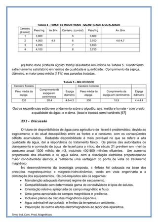 Tabela 4 –TOMATES INDUSTRIAIS - QUANTIDADE & QUALIDADE
      Canteiro.
                    Peso/ kg   Av.Brix   Canteiro. (control)   Peso/ kg              Av. Brix
      (treated)
          1          3,900                       5               3,800
          2          4,000      4.9              6               3,700               4,6-4,7
          3          4,050                       7               3,650
          4          4,100                       8               3,750




      (c) Milho doce (colheita agosto 1988) Resultados resumidos na Tabela 5. Rendimento
extremamente satisfatório em termos de qualidade e quantidade. Comprimento da espiga,
diâmetro, e maior peso médio (11%) nas parcelas tratadas.

                                          Tabela 5    - MILHO DOCE
 Canteiro Tratado                                      Canteiro Controle
                        Comprimento da
  Peso média da                            Espiga        Peso média da        Comprimento da        Espiga
                          espiga em
     espiga                               diâmetro          espiga         espiga em centímetros   diâmetro
                         centímetros
       333                   20,4           4.6-4.5            300                 18,9             4.4:4.4


Outras experiências estão em andamento sobre o algodão, uva, melão e tomate - com o solo,
             a qualidade da água, e o clima, (local e época) como variáveis [67]

       23.1 - Discussão

        O futuro de disponibilidade de água para agricultura de Israel é problemático, devido ao
esgotamento e do atual desequilíbrio entre as fontes e o consumo, com os conseqüentes
déficits acumulados. Reduzida disponibilidade é mais provável no que se refere a alta
qualidade da água, daí a importância do tratamento físico. Os planos das autoridades de
planejamento e comissão de água de Israel para o início, do século 21 prevêem um nível de
consumo anual 1300 milhão de m3, incluindo 400-500 milhões efluentes. Um aumento
proporcional dos efluentes e de água salina, com a dissolução eletrólitos proporcionando
maior condutividade elétrica, é realmente uma vantagem do ponto de vista do tratamento
magnético.
        No desenvolvimento da tecnologia proposta, a ênfase foi colocada na base dos
princípios magnetoquímico e magneto-hidro-dinâmico, tendo em vista engenharia e a
otimização dos equipamentos. Os pré-requisitos são os seguintes:
       • Manutenção adequada (laminar) regime de escoamento.
       • Compatibilidade com determinada gama de condutividade e tipos de solutos.
       • Orientação relativa apropriada de campo magnético e fluxo.
       • Uma gama apropriada de campos magnéticos e gradiente.
       • Inclusive planos de circuitos magnéticos especiais.
       • Água admissível apropriada e limites da temperatura ambiente.
       • Prevenção de outros efeitos eletromagnéticos ao redor dos aparelhos.

Timol Ind. Com. Prod. Magnéticos
 