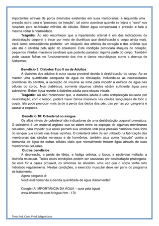 importantes através de poros diminutos existentes em suas membranas, é requerida uma
pressão extra para o “processo de injeção”, tal como acontece quando se injeta o “soro” nos
hospitais para re-hidratar milhões de células. Beber água compensará a pressão e fará a
mesma voltar à normalidade.
       Tragédia: Ao não reconhecer que a hipertensão arterial é um dos indicadores da
desidratação corporal e tratar por meio de diuréticos que desidratarão o corpo ainda mais,
trará como conseqüência posterior, um bloqueio das artérias do coração e das artérias que
vão até o cérebro pela ação do colesterol. Esta condição provocará ataques do coração,
pequenos infartos massivos cerebrais que poderão paralisar alguma parte do corpo. Também
pode causar falhas no funcionamento dos rins e danos neurológicos como a doença de
Alzheimer.

        Benefício 9: Diabetes Tipo II ou de Adultos
        A diabetes dos adultos é outra causa provável devida à desidratação do corpo. Ao se
manter uma quantidade adequada de água na circulação, incluindo-se as necessidades
prioritárias do cérebro, a secreção de insulina se inibe para impedir a entrada de água nas
células do corpo. Nos diabéticos, somente algumas células obtém suficiente água para
sobreviver. Beber água reverte à diabetes adulta para etapas iniciais.
        Tragédia: Ao não reconhecer que, a diabetes adulta é uma complicação causada por
desidratação, com o tempo, poderá haver danos massivos nas células sanguíneas de todo o
corpo. Isto pode provocar mais tarde a perda dos dedos dos pés, das pernas por gangrena e
causar a cegueira.

         Benefício 10: Colesterol no sangue
        Os altos níveis de colesterol são indicadores de uma desidratação corporal prematura.
O colesterol é um material argiloso que se adere entre os espaços de algumas membranas
celulares, para impedir que estas percam sua umidade vital pela pressão osmótica mais forte
do sangue que circula nas áreas vizinhas. O colesterol além de ser utilizado na fabricação das
membranas das células nervosas e de hormônios, também atua como “escudo” contra a
demanda de água de outras células vitais que normalmente trocam água através de suas
membranas celulares.
         Outros benefícios:
        A depressão, a perda de libido, a fadiga crônica, o lúpus, a esclerose múltipla, a
distrofia muscular. Todas estas condições podem ser causadas por desidratação prolongada.
Se esta for a causa provável, os sintomas se aliviarão, uma vez que o corpo tenha sido
hidratado regularmente. Nestas condições, o exercício muscular deve ser parte do programa
de tratamento.
        Agora pergunta é:
        Você está tomando a devida quantidade de água diariamente?

       Google (A IMPORTÂNCIA DA ÁGUA – cura pela água)
       www.bhservico.com.br/agua.htm - 17k




Timol Ind. Com. Prod. Magnéticos
 