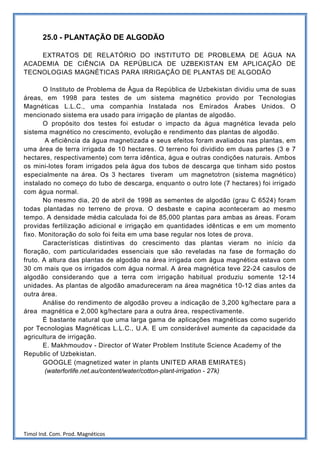 25.0 - PLANTAÇÃO DE ALGODÃO

    EXTRATOS DE RELATÓRIO DO INSTITUTO DE PROBLEMA DE ÁGUA NA
ACADEMIA DE CIÊNCIA DA REPÚBLICA DE UZBEKISTAN EM APLICAÇÃO DE
TECNOLOGIAS MAGNÉTICAS PARA IRRIGAÇÃO DE PLANTAS DE ALGODÃO

       O Instituto de Problema de Água da República de Uzbekistan dividiu uma de suas
áreas, em 1998 para testes de um sistema magnético provido por Tecnologias
Magnéticas L.L.C., uma companhia Instalada nos Emirados Árabes Unidos. O
mencionado sistema era usado para irrigação de plantas de algodão.
       O propósito dos testes foi estudar o impacto da água magnética levada pelo
sistema magnético no crescimento, evolução e rendimento das plantas de algodão.
        A eficiência da água magnetizada e seus efeitos foram avaliados nas plantas, em
uma área de terra irrigada de 10 hectares. O terreno foi dividido em duas partes (3 e 7
hectares, respectivamente) com terra idêntica, água e outras condições naturais. Ambos
os mini-lotes foram irrigados pela água dos tubos de descarga que tinham sido postos
especialmente na área. Os 3 hectares tiveram um magnetotron (sistema magnético)
instalado no começo do tubo de descarga, enquanto o outro lote (7 hectares) foi irrigado
com água normal.
       No mesmo dia, 20 de abril de 1998 as sementes de algodão (grau C 6524) foram
todas plantadas no terreno de prova. O desbaste e capina aconteceram ao mesmo
tempo. A densidade média calculada foi de 85,000 plantas para ambas as áreas. Foram
providas fertilização adicional e irrigação em quantidades idênticas e em um momento
fixo. Monitoração do solo foi feita em uma base regular nos lotes de prova.
       Características distintivas do crescimento das plantas vieram no início da
floração, com particularidades essenciais que são reveladas na fase de formação do
fruto. A altura das plantas de algodão na área irrigada com água magnética estava com
30 cm mais que os irrigados com água normal. A área magnética teve 22-24 casulos de
algodão considerando que a terra com irrigação habitual produziu somente 12-14
unidades. As plantas de algodão amadureceram na área magnética 10-12 dias antes da
outra área.
       Análise do rendimento de algodão proveu a indicação de 3,200 kg/hectare para a
área magnética e 2,000 kg/hectare para a outra área, respectivamente.
       É bastante natural que uma larga gama de aplicações magnéticas como sugerido
por Tecnologias Magnéticas L.L.C., U.A. E um considerável aumente da capacidade da
agricultura de irrigação.
       E. Makhmoudov - Director of Water Problem Institute Science Academy of the
Republic of Uzbekistan.
       GOOGLE (magnetized water in plants UNITED ARAB EMIRATES)
        (waterforlife.net.au/content/water/cotton-plant-irrigation - 27k)




Timol Ind. Com. Prod. Magnéticos
 