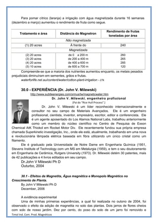 Para pomar cítrico (laranja) a irrigação com água magnetizada durante 16 semanas
(dezembro a março) aumentou o rendimento de fruta como segue.

                                                                     Rendimento de frutas
      Tratamento e área            Distância do Magnetron
                                                                      toneladas por área
                                       Não magnetizada
          (1) 20 acres                    À frente do                          240
                                         Magnetizada
           (2) 20 acres                  de 0 a 200 m                          260
           (3) 20 acres                  de 200 a 400 m                        265
           (4) 20 acres                  de 400 a 600 m                        285
           (5) 10 acres                  de 600 a 700 m                        120
       Compreende-se que a maioria dos nutrientes aumentou enquanto, os metais pesados
prejudiciais diminuíram em sementes, grãos e frutas.
       waterforlife.net.au/content/water/cotton-plant-irrigation - 27k


       30.0 - EXPERIÊNCIA (Dr. John V. Milewski)
              http://www.subtleenergies.com/ormus/tw/magneticwater.htm
                              Dr. John V. Milewski, engenheiro profissional
                                             (Pai do "Rice Hull Process".)
                      Dr. John V. Milewski é um líder reconhecido internacionalmente e
              consultor no seu campo de Materiais Avançados. Ele é um engenheiro
              profissional, cientista, inventor, empresário, escritor, editor e conferencista. Ele
              é um agente aposentado do Los Alamos National Labs, trabalhou anteriormente
              como um membro do núcleo científico no Centro de Pesquisa de Exxon
Chemical AtK Thiokol em Rocket Motor Div. Ele recentemente fundou sua própria empresa
chamada Superkinetic investigação, Inc., onde ele está, atualmente, trabalhando em uma nova
e revolucionária lâmpada elétrica baseada em fibra utilizando um único cristal como um
filamento.
       Ele é graduado pela Universidade de Notre Dame em Engenharia Química (1951,
Stevens Institute of Technology com um MS em Metalurgia (1959), e tem o seu doutoramento
em Engenharia de Cerâmica, Rutgers University (1973). Dr. Milewski detém 30 patentes, mais
de 42 publicações e 4 livros editados em seu campo.
       Dr.John V Milewski Ph D
       Outurbo, 2004

      30.1 - Efeitos da Magnetita, Água magnética e Monopolo Magnético no
Crescimento de Planta.
      By John V Milewski Ph D
      December, 2006

      A evidência experimental
      Uma de minhas primeiras experiências, a qual foi realizada no outono de 2004, foi
observado o efeito da adição de magnetita no solo das plantas. Dois jarros de flores cheios
com solo de nosso jardim. Dez por cento, do poso do solo de um jarro foi removido e
Timol Ind. Com. Prod. Magnéticos
 