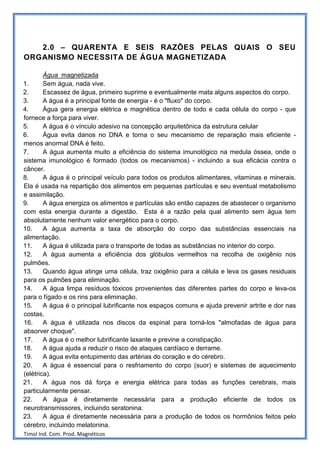 2.0 – QUARENTA E SEIS RAZÕES PELAS QUAIS O SEU
ORGANISMO NECESSITA DE ÁGUA MAGNETIZADA

        Água magnetizada
1.      Sem água, nada vive.
2.      Escassez de água, primeiro suprime e eventualmente mata alguns aspectos do corpo.
3.      A água é a principal fonte de energia - é o "fluxo" do corpo.
4.      Água gera energia elétrica e magnética dentro de todo e cada célula do corpo - que
fornece a força para viver.
5.      A água é o vínculo adesivo na concepção arquitetônica da estrutura celular
6.      Água evita danos no DNA e torna o seu mecanismo de reparação mais eficiente -
menos anormal DNA é feito.
7.      A água aumenta muito a eficiência do sistema imunológico na medula óssea, onde o
sistema imunológico é formado (todos os mecanismos) - incluindo a sua eficácia contra o
câncer.
8.      A água é o principal veículo para todos os produtos alimentares, vitaminas e minerais.
Ela é usada na repartição dos alimentos em pequenas partículas e seu eventual metabolismo
e assimilação.
9.      A água energiza os alimentos e partículas são então capazes de abastecer o organismo
com esta energia durante a digestão. Esta é a razão pela qual alimento sem água tem
absolutamente nenhum valor energético para o corpo.
10.     A água aumenta a taxa de absorção do corpo das substâncias essenciais na
alimentação.
11.     A água é utilizada para o transporte de todas as substâncias no interior do corpo.
12.     A água aumenta a eficiência dos glóbulos vermelhos na recolha de oxigênio nos
pulmões.
13.     Quando água atinge uma célula, traz oxigênio para a célula e leva os gases residuais
para os pulmões para eliminação.
14.     A água limpa resíduos tóxicos provenientes das diferentes partes do corpo e leva-os
para o fígado e os rins para eliminação.
15.     A água é o principal lubrificante nos espaços comuns e ajuda prevenir artrite e dor nas
costas.
16.     A água é utilizada nos discos da espinal para torná-los "almofadas de água para
absorver choque".
17.     A água é o melhor lubrificante laxante e previne a constipação.
18.     A água ajuda a reduzir o risco de ataques cardíaco e derrame.
19.     A água evita entupimento das artérias do coração e do cérebro.
20.     A água é essencial para o resfriamento do corpo (suor) e sistemas de aquecimento
(elétrica).
21.     A água nos dá força e energia elétrica para todas as funções cerebrais, mais
particularmente pensar.
22.     A água é diretamente necessária para a produção eficiente de todos os
neurotransmissores, incluindo seratonina.
23.     A água é diretamente necessária para a produção de todos os hormônios feitos pelo
cérebro, incluindo melatonina.
Timol Ind. Com. Prod. Magnéticos
 