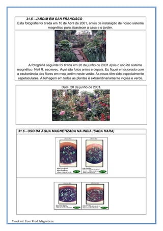 31.5 - JARDIM EM SAN FRANCISCO
    Esta fotografia foi tirada em 10 de Abril de 2001, antes da instalação de nosso sistema
                            magnético para abastecer a casa e o jardim.




          A fotografia seguinte foi tirada em 28 de junho de 2001 após o uso do sistema
   magnético. Neil R. escreveu: Aqui são fotos antes e depois. Eu fiquei emocionado com
   a exuberância das flores em meu jardim neste verão. As rosas têm sido especialmente
   espetaculares. A folhagem em todas as plantas é extraordinariamente viçosa e verde.

                                   Data: 28 de junho de 2001.




    31.6 - USO DA ÁGUA MAGNETIZADA NA INDIA (SADA HARA)




Timol Ind. Com. Prod. Magnéticos
 