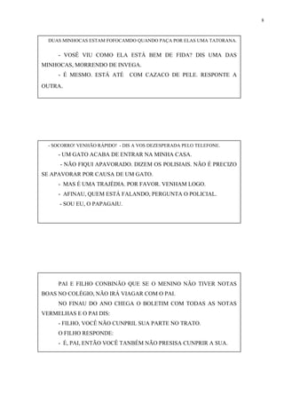 8
PAI E FILHO CONBINÃO QUE SE O MENINO NÃO TIVER NOTAS
BOAS NO COLÉGIO, NÃO IRÁ VIAGAR COM O PAI.
NO FINAU DO ANO CHEGA O BOLETIM COM TODAS AS NOTAS
VERMELHAS E O PAI DIS:
- FILHO, VOCÊ NÃO CUNPRIL SUA PARTE NO TRATO.
O FILHO RESPONDE:
- É, PAI, ENTÃO VOCÊ TANBÉM NÃO PRESISA CUNPRIR A SUA.
DUAS MINHOCAS ESTAM FOFOCAMDO QUANDO PAÇA POR ELAS UMA TATORANA.
- VOSÊ VIU COMO ELA ESTÁ BEM DE FIDA? DIS UMA DAS
MINHOCAS, MORRENDO DE INVEGA.
- É MESMO. ESTÁ ATÉ COM CAZACO DE PELE. RESPONTE A
OUTRA.
- SOCORRO! VENHÃO RÁPIDO! - DIS A VOS DEZESPERADA PELO TELEFONE.
- UM GATO ACABA DE ENTRAR NA MINHA CASA.
- NÃO FIQUI APAVORADO. DIZEM OS POLISIAIS. NÃO É PRECIZO
SE APAVORAR POR CAUSA DE UM GATO.
- MAS É UMA TRAJÉDIA. POR FAVOR. VENHAM LOGO.
- AFINAU, QUEM ESTÁ FALANDO, PERGUNTA O POLICIAL.
- SOU EU, O PAPAGAIU.
 
