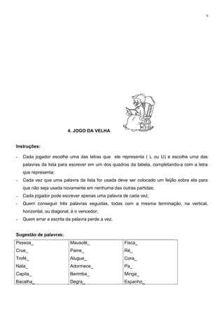 9
4. JOGO DA VELHA
Instruções:
- Cada jogador escolhe uma das letras que ele representa ( L ou U) e escolhe uma das
palavras da lista para escrever em um dos quadros da tabela, completando-a com a letra
que representa;
- Cada vez que uma palavra da lista for usada deve ser colocado um feijão sobre ela para
que não seja usada novamente em nenhuma das outras partidas;
- Cada jogador pode escrever apenas uma palavra de cada vez;
- Quem conseguir três palavras seguidas, todas com a mesma terminação, na vertical,
horizontal, ou diagonal, é o vencedor;
- Quem errar a escrita da palavra perde a vez.
Sugestão de palavras:
Pessoa_
Crue_
Trofé_
Nata_
Capita_
Bacalha_
Mausolé_
Paine_
Alugue_
Adormece_
Berimba_
Degra_
Fisca_
Ré_
Cora_
Pa_
Minga_
Espanho_
 