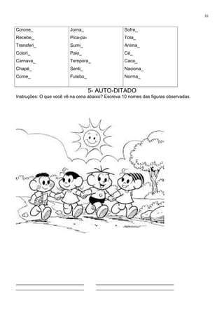 10
Corone_
Recebe_
Transferi_
Colori_
Carnava_
Chapé_
Come_
Jorna_
Pica-pa-
Sumi_
Paio_
Tempora_
Senti_
Futebo_
Sofre_
Tota_
Anima_
Cé_
Caca_
Naciona_
Norma_
5- AUTO-DITADO
Instruções: O que você vê na cena abaixo? Escreva 10 nomes das figuras observadas.
___________________________ _______________________________
___________________________ _______________________________
 