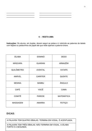 NÃO TEM A VOGAL O.TEM ACENTO. TEM DEZ LETRAS. É A MAIOR
PALAVRA.
11
___________________________ _______________________________
___________________________ _______________________________
___________________________ _______________________________
6 - RESTA UMA
Instruções: Os alunos, em duplas, devem seguir as pistas e ir cobrindo as palavras da tabela
com feijões ou pedacinhos de papel até que reste apenas a palavra-chave.
SÍLABA DOMINÓ DEDO
MÁSCARA GUARANI ARMAZÉM
QUILÔMETRO AVENTAL VATAPÁ
AMÁVEL CARÁTER QUENTE
MENINA BAMBU ÂNGULO
CAFÉ VOCÊ CAMA
COMITÊ PAREDE MATEMÁTICA
MASSAGEM AMARRA FEITIÇO
DICAS:
A PALAVRA TEM QUATRO SÍBALAS. TERMINA EM VOGAL. É ACENTUADA.
A PALAVRA TEM TRÊS SÍBALAS. NÃO TERMINA EM VOGAL. A SÍLABA
FORTE É A SEGUNDA.
 