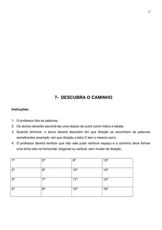 12
7- DESCUBRA O CAMINHO
Instruções:
1. O professor dita as palavras;
2. Os alunos deverão escrevê-las uma abaixo da outra como indica a tabela;
3. Quando terminar, o aluno deverá descobrir em que direção se encontram as palavras
semelhantes (exemplo: em que direção a letra C tem o mesmo som);
4. O professor deverá lembrar que não vale pular nenhum espaço e o caminho deve formar
uma linha reta na horizontal, diagonal ou vertical, sem mudar de direção.
1ª 5ª 9ª 13ª
2ª 6ª 10ª 14ª
3ª 7ª 11ª 15ª
4ª 8ª 12ª 16ª
 
