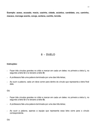 13
Exemplo: aceso, acusado, macio, cozinha, cidade, acústico, candidato, cru, caminho,
macaco, morcego acento, coruja, centena, cochilo, torcida.
8 - DUELO
Instruções:
- Fazer três círculos grandes no chão e marcar em cada um deles: no primeiro a letra L, no
segundo a letra U e no terceiro a letra O;
- A professora fala uma palavra terminada por uma das três letras;
- Ao ouvir a palavra, cada um deve correr para dentro do círculo que representa a letra final
dela.
OU
- Fazer três círculos grandes no chão e marcar em cada um deles: no primeiro a letra L, no
segundo a letra U e no terceiro a letra O;
- A professora fala uma palavra terminada por uma das três letras;
- Ao ouvir a palavra, apenas a equipe que representa essa letra corre para o círculo
correspondente.
OU
 