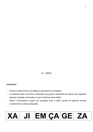 15
9 - LISTA
Instruções:
- Construir várias fichas com sílabas e colocá-las em envelopes;
- O professor retira uma ficha e apresenta aos grupos, solicitando aos alunos que registrem
palavras iniciadas, terminadas ou que contenham essa sílaba;
- Ganha a brincadeira o grupo que conseguir listar o maior número de palavras escritas
corretamente no tempo estipulado.
XA JI EM ÇA GE ZA
 