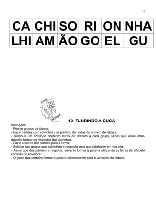 16
CA CHI SO RI ON NHA
LHI AM ÃO GO EL GU
10- FUNDINDO A CUCA
Instruções:
- Formar grupos de alunos;
- Fazer cartões com adivinhas ( se preferir, dar pistas do número de letras);
- Distribuir um envelope contendo letras do alfabeto a cada grupo, sendo que estas letras
deverão formar as respostas das adivinhas;
- Fazer a leitura dos cartões para a turma;
- Solicitar aos grupos que adivinhem a resposta, mas que não falem em voz alta;
- Assim que descobrirem a resposta, deverão formar a palavra utilizando as letras do alfabeto
contidas no envelope;
- O grupo que primeiro formar a palavra corretamente será o vencedor da rodada.
 