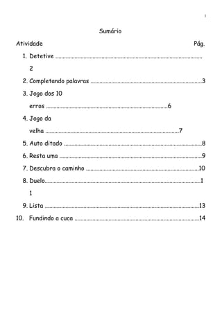1
Sumário
Atividade Pág.
1. Detetive ...................................................................................................
2
2. Completando palavras ...........................................................................3
3. Jogo dos 10
erros ..................................................................................6
4. Jogo da
velha ..........................................................................................7
5. Auto ditado .............................................................................................8
6. Resta uma ................................................................................................9
7. Descubra o caminho ............................................................................10
8. Duelo.........................................................................................................1
1
9. Lista ........................................................................................................13
10. Fundindo a cuca ....................................................................................14
 