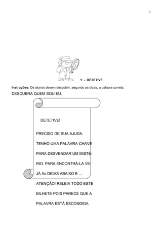 2
1 - DETETIVE
Instruções: Os alunos devem descobrir, segundo as dicas, a palavra correta.
DESCUBRA QUEM SOU EU.
DETETIVE!
PRECISO DE SUA AJUDA.
TENHO UMA PALAVRA-CHAVE
PARA DESVENDAR UM MISTÉ-
RIO. PARA ENCONTRÁ-LA VE-
JÁ As DICAS ABAIXO E ...
ATENÇÃO! RELEIA TODO ESTE
BILHETE POIS PARECE QUE A
PALAVRA ESTÁ ESCONDIDA
 