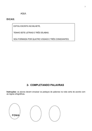 ESTOU ESCRITA NO BILHETE.
TENHO SETE LETRAS E TRÊS SÍLABAS.
SOU FORMADA POR QUATRO VOGAIS E TRÊS CONSOANTES.
3
AQUI.
DICAS:
2- COMPLETANDO PALAVRAS
Instruções: os alunos devem encaixar os pedaços de palavras na roda certa de acordo com
as regras ortográficas.
FONIA
 