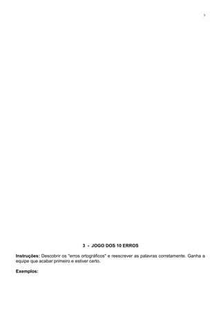 7
3 - JOGO DOS 10 ERROS
Instruções: Descobrir os "erros ortográficos" e reescrever as palavras corretamente. Ganha a
equipe que acabar primeiro e estiver certo.
Exemplos:
 