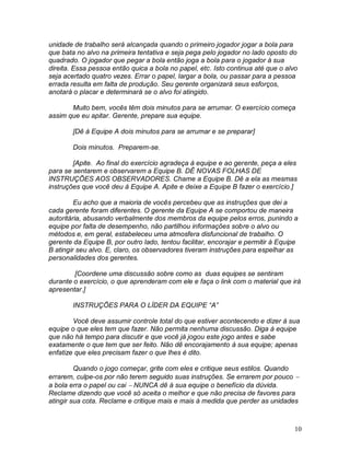 10
unidade de trabalho será alcançada quando o primeiro jogador jogar a bola para
que bata no alvo na primeira tentativa e seja pega pelo jogador no lado oposto do
quadrado. O jogador que pegar a bola então joga a bola para o jogador à sua
direita. Essa pessoa então quica a bola no papel, etc. Isto continua até que o alvo
seja acertado quatro vezes. Errar o papel, largar a bola, ou passar para a pessoa
errada resulta em falta de produção. Seu gerente organizará seus esforços,
anotará o placar e determinará se o alvo foi atingido.
Muito bem, vocês têm dois minutos para se arrumar. O exercício começa
assim que eu apitar. Gerente, prepare sua equipe.
[Dê à Equipe A dois minutos para se arrumar e se preparar]
Dois minutos. Preparem-se.
[Apite. Ao final do exercício agradeça à equipe e ao gerente, peça a eles
para se sentarem e observarem a Equipe B. DÊ NOVAS FOLHAS DE
INSTRUÇÕES AOS OBSERVADORES. Chame a Equipe B. Dê a ela as mesmas
instruções que você deu à Equipe A. Apite e deixe a Equipe B fazer o exercício.]
Eu acho que a maioria de vocês percebeu que as instruções que dei a
cada gerente foram diferentes. O gerente da Equipe A se comportou de maneira
autoritária, abusando verbalmente dos membros da equipe pelos erros, punindo a
equipe por falta de desempenho, não partilhou informações sobre o alvo ou
métodos e, em geral, estabeleceu uma atmosfera disfuncional de trabalho. O
gerente da Equipe B, por outro lado, tentou facilitar, encorajar e permitir à Equipe
B atingir seu alvo. E, claro, os observadores tiveram instruções para espelhar as
personalidades dos gerentes.
[Coordene uma discussão sobre como as duas equipes se sentiram
durante o exercício, o que aprenderam com ele e faça o link com o material que irá
apresentar.]
INSTRUÇÕES PARA O LÍDER DA EQUIPE “A”
Você deve assumir controle total do que estiver acontecendo e dizer à sua
equipe o que eles tem que fazer. Não permita nenhuma discussão. Diga à equipe
que não há tempo para discutir e que você já jogou este jogo antes e sabe
exatamente o que tem que ser feito. Não dê encorajamento à sua equipe; apenas
enfatize que eles precisam fazer o que lhes é dito.
Quando o jogo começar, grite com eles e critique seus estilos. Quando
errarem, culpe-os por não terem seguido suas instruções. Se errarem por pouco 
a bola erra o papel ou cai  NUNCA dê à sua equipe o benefício da dúvida.
Reclame dizendo que você só aceita o melhor e que não precisa de favores para
atingir sua cota. Reclame e critique mais e mais à medida que perder as unidades
 