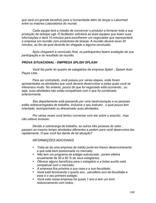 100
que será um grande benefício para a humanidade além de lançar o Labormed
entre os maiores Laboratórios do mundo.
Cada equipe terá a missão de convencer o produtor a fornecer toda a sua
produção de laranjas ugli. O facilitador solicitará as duas equipes que leiam suas
informações e dará 10 minutos para escolherem um negociador que representará
a empresa em reunião com produtores de laranja. A reunião deverá durar 20
minutos, ao fim da qual deverão ter chegado a alguma conclusão.
Após chegarem a conclusão final, os participantes fazem avaliação da sua
participação e do resultado da reunião.
PROVA SITUACIONAL - EMPRESA SPLISH SPLASH
Você faz parte do quadro de estagiários da empresa Splish - Splash Auto
Peças Ltda.
Para ser contratado, você passou por várias etapas, onde foram
apresentadas as atividades que você deveria desenvolver e pelas quais você se
interessou muito. No entanto, pouco do que foi negociado está ocorrendo , ou
seja, suas atividades não estão compatíveis com o que foi combinado
anteriormente.
Seu departamento está passando por uma reestruturação e as pessoas
estão sobrecarregadas de trabalho, inclusive o seu instrutor , o qual pouco tem
orientado, acompanhado ou direcionado suas atividades.
Por várias vezes você tentou conversar com ele sobre o assunto , mas
não obteve sucesso.
Devido a sobrecarga de trabalho, as outras três pessoas do setor ,
passam ao mesmo tempo atividades diferentes e pedem para você desenvolve-las
rapidamente. O que você faz diante de tal situação?
INFORMAÇÕES ADICIONAIS
 Trata-se de uma empresa de médio porte em franco desenvolvimento
e que está bem posicionada no mercado;
 Não tem um programa de estágio estruturado , porém efetiva
anualmente de 50 a 60 % de seus estagiários;
 Oferece alguns benefícios para o estagiário e a bolsa auxílio está
compatível com o mercado;
 A empresa fica próxima a sua casa e a sua faculdade;
 Você está terminando o quarto ano , penúltimo ano da faculdade e
esse é o seu primeiro estágio;
 Você está nessa empresa há quase 1 ano e tem um bom
relacionamento com todos;
 