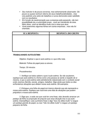 101
 Seu instrutor é de pouca conversa, mas extremamente observador. Dá
pouco ou quase nenhum retorno de seus trabalhos/atividades , mas
vive pedindo uma série de trabalhos e nunca demonstra estar satisfeito
com os resultados;
 Em função da reestruturação que a empresa está passando, não tem
possibilidade de a curto/médio prazo , você ser transferido de área.
Além disso, você se identifica muito com a área que atua;
 Você preencheu algumas fichas em outras empresas , mas não foi
chamado.
SUA RESPOSTA RESPOSTA DO GRUPO
TRABALHANDO AUTO-ESTIMA
Objetivo: Explicar o que é auto-estima e o que influi nela.
Material: Folhas de papel para os alunos.
Tempo: 30 minutos.
Procedimentos:
1. Verifique se todos sabem o que é auto-estima. Se não souberem,
explique que auto-estima é a forma como uma pessoa se sente a respeito de si
mesma, e que a auto-estima está estreitamente relacionada com o contexto social
onde vivemos (família, escola, amigos, trabalho). Diga ainda que todos os dias
enfrentamos situações que afetam nossa auto-estima. Dê exemplos.
2. Entregue uma folha de papel em branco dizendo que ela representa a
nossa auto-estima. Explique que você lerá uma lista de situações que podem
prejudicar a nossa auto-estima.
3. Diga que, a cada vez que você ler uma frase, eles deverão arrancar um
pedaço da folha na proporção do prejuízo que essa situação traz à sua auto-
estima. Exemplifique: Leia a primeira frase e diga "isso me afeta muito" e rasgue
um pedaço grande do papel, ou isso "não me afeta muito" e rasgue um pedaço
pequeno da folha.
 