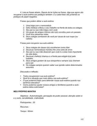 102
4. Leia as frases abaixo. Depois de ler todas as frases, diga que agora vão
recuperar a auto-estima aos pedaços também. E a cada frase vão juntando os
pedaços de papel rasgados.
Frases que podem afetar a auto-estima:
1. Uma briga com o namorado/a.
2. O(A) chefe(a) criticou o seu trabalho na frente de todos os colegas.
3. Seu pai ou sua mãe brigou com você.
4. Um grupo de amigos íntimos não o(a) convidou para um passeio.
5. Você tirou péssimas notas.
6. Seus colegas zombaram de você por causa da sua roupa (ou
cabelo).
Frases para recuperar sua auto-estima:
1. Seus colegas de classe o(a) escolheram como líder.
2. Seu(sua) namorado(a) mandou-lhe uma carta de amor.
3. Seu pai ou sua mãe disseram que você é a coisa mais importante
da vida deles.
4. Seu(sua) chefe(a) chamou-o a frente para elogiá-lo(a) pelo
trabalho.
5. Seus amigos gostam da sua companhia e sempre o(a) chamam
para sair.
6. Os colegas sempre querem saber sua opinião sobre determinados
assuntos.
Discussão e reflexão:
 Todos recuperaram sua auto-estima?
 Qual foi a situação que mais afetou sua auto-estima?
 O que podemos fazer para defender nossa auto-estima quando nos
sentimos atacados?
 Como podemos ajudar nossos amigos e familiares quando a auto-
estima deles está baixa?
MEU PRÓPRIO MANTRA
Objetivos : Automotivação, percepção do poder pessoal, atenção sobre si
e o outro, sensibilidade, criatividade
Participantes : 20
Recursos :
Tempo : 60min
 