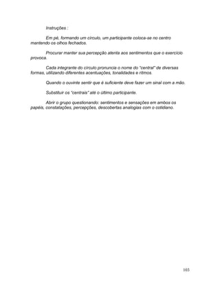 103
Instruções :
Em pé, formando um círculo, um participante coloca-se no centro
mantendo os olhos fechados.
Procurar manter sua percepção atenta aos sentimentos que o exercício
provoca.
Cada integrante do círculo pronuncia o nome do “central” de diversas
formas, utilizando diferentes acentuações, tonalidades e ritmos.
Quando o ouvinte sentir que é suficiente deve fazer um sinal com a mão.
Substituir os “centrais” até o último participante.
Abrir o grupo questionando: sentimentos e sensações em ambos os
papéis, constatações, percepções, descobertas analogias com o cotidiano.
 
