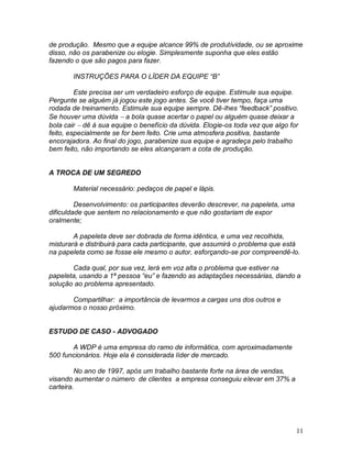 11
de produção. Mesmo que a equipe alcance 99% de produtividade, ou se aproxime
disso, não os parabenize ou elogie. Simplesmente suponha que eles estão
fazendo o que são pagos para fazer.
INSTRUÇÕES PARA O LÍDER DA EQUIPE “B”
Este precisa ser um verdadeiro esforço de equipe. Estimule sua equipe.
Pergunte se alguém já jogou este jogo antes. Se você tiver tempo, faça uma
rodada de treinamento. Estimule sua equipe sempre. Dê-lhes “feedback” positivo.
Se houver uma dúvida  a bola quase acertar o papel ou alguém quase deixar a
bola cair  dê à sua equipe o benefício da dúvida. Elogie-os toda vez que algo for
feito, especialmente se for bem feito. Crie uma atmosfera positiva, bastante
encorajadora. Ao final do jogo, parabenize sua equipe e agradeça pelo trabalho
bem feito, não importando se eles alcançaram a cota de produção.
A TROCA DE UM SEGREDO
Material necessário: pedaços de papel e lápis.
Desenvolvimento: os participantes deverão descrever, na papeleta, uma
dificuldade que sentem no relacionamento e que não gostariam de expor
oralmente;
A papeleta deve ser dobrada de forma idêntica, e uma vez recolhida,
misturará e distribuirá para cada participante, que assumirá o problema que está
na papeleta como se fosse ele mesmo o autor, esforçando-se por compreendê-lo.
Cada qual, por sua vez, lerá em voz alta o problema que estiver na
papeleta, usando a 1ª pessoa “eu” e fazendo as adaptações necessárias, dando a
solução ao problema apresentado.
Compartilhar: a importância de levarmos a cargas uns dos outros e
ajudarmos o nosso próximo.
ESTUDO DE CASO - ADVOGADO
A WDP é uma empresa do ramo de informática, com aproximadamente
500 funcionários. Hoje ela é considerada líder de mercado.
No ano de 1997, após um trabalho bastante forte na área de vendas,
visando aumentar o número de clientes a empresa conseguiu elevar em 37% a
carteira.
 
