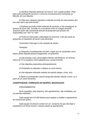 13
a) Distribua etiquetas adesivas em branco, com o papel protetor. Peça
para cada participante escrever o nome de uma pessoa bem conhecida, já
falecida, em sua etiqueta.
b) Peça que coloquem (grudem) a etiqueta na testa de outra pessoa sem
que esta veja o que está escrito.
c) Explique que todos estão sofrendo de amnésia, e não conseguem se
lembrar de quem são. Convide-os a circularem entre os colegas tentando
descobrir quem são unicamente através de perguntas que possam ser
respondidas com "sim" ou "não".
d) Ponha em discussão a dificuldade do exercício, e até que ponto as
perguntas os impediram de serem mais eficientes.
Comentário: Este jogo é uma variação de rótulos.
Variações:
a) Enquanto os participantes circulam, sugira que se comportem como
fariam diante daquela pessoa (exagerando, se quiserem);
b) Use pessoas vivas, personagens fictícios (da literatura, do cinema),
astros da TV ou qualquer outra categoria que o grupo inventar;
c) Use etiquetas preparadas antecipadamente;
d) Embaralhe as etiquetas e aplique-as você mesmo;
e) Use etiquetas indicando estados de espírito (alegre, cínico, etc);
f) Deixe os participantes usarem perguntas abertas (desde o início, ou a
partir de um certo momento).
ASSERTIVIDADE, FORMAÇÃO DE EQUIPES, NEGOCIAÇÃO.
PROCEDIMENTOS:
Será concedido, pela empresa, dois apartamentos, não mobiliados, por
um período indefinido;
Cada equipe tem $ 5.000 dólares para equipar e mobiliar o apartamento
da maneira que quiser;
Cada equipe irá discutir e entrar em um consenso do que irão fazer e
estabelecer um breve resumo, inclusive planta do apartamento;
 
