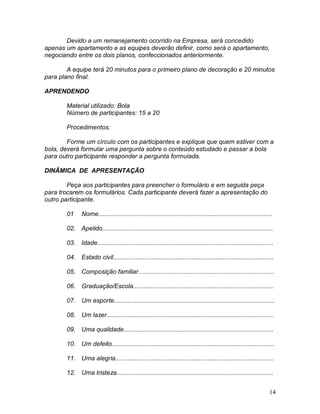 14
Devido a um remanejamento ocorrido na Empresa, será concedido
apenas um apartamento e as equipes deverão definir, como será o apartamento,
negociando entre os dois planos, confeccionados anteriormente.
A equipe terá 20 minutos para o primeiro plano de decoração e 20 minutos
para plano final.
APRENDENDO
Material utilizado: Bola
Número de participantes: 15 a 20
Procedimentos:
Forme um círculo com os participantes e explique que quem estiver com a
bola, deverá formular uma pergunta sobre o conteúdo estudado e passar a bola
para outro participante responder a pergunta formulada.
DINÂMICA DE APRESENTAÇÃO
Peça aos participantes para preencher o formulário e em seguida peça
para trocarem os formulários. Cada participante deverá fazer a apresentação do
outro participante.
01 Nome....................................................................................................
02. Apelido..................................................................................................
03. Idade.....................................................................................................
04. Estado civil............................................................................................
05. Composição familiar..............................................................................
06. Graduação/Escola.................................................................................
07. Um esporte............................................................................................
08. Um lazer................................................................................................
09. Uma qualidade......................................................................................
10. Um defeito.............................................................................................
11. Uma alegria...........................................................................................
12. Uma tristeza..........................................................................................
 