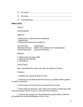 15
13. Um sonho..............................................................................................
14. Um medo...............................................................................................
15. Uma esperança.....................................................................................
MINHA ARTE
Técnica:
CRIATIVIDADE
Objetivos:
* Proporcionar o afloramento da criatividade
* Aquecimento
* Experimentar sentimentos autênticos
Tipo de Grupo: Independente
Tamanho do Grupo: Mínimo de 3 e Máximo de 10 participantes
Tempo Necessário: Cerca de 45 Minutos
Materiais:
1. Muitas folhas de papel sulfite
2. Lápis de cera coloridos
3. Fita adesiva
Arranjo Físico:
Sala suficientemente ampla, com chão de madeira ou fórmica.
Processo:
1. Solicitar que o grupo se sente no chão,
2. Informar que irão fazer desenhos livres e que poderão utilizar qualquer
cor para os desenhos,
3. Dar ao grupo 15 minutos para a execução de suas artes,
4. Afixar todos os desenhos, lado a lado numa parede e solicitar que cada
uma das pessoas informe “o que” e o “por que” de seu desenho,
5. Informar que qualquer um dos participantes poderá alterar o desenho
de qualquer dos demais participantes, menos o seu,
 