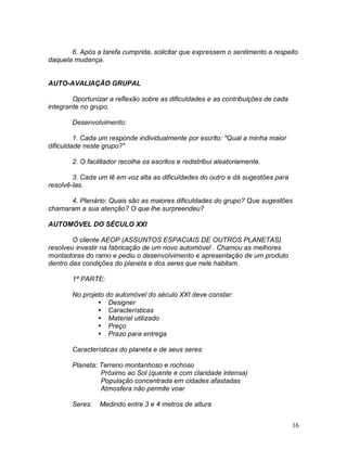 16
6. Após a tarefa cumprida, solicitar que expressem o sentimento a respeito
daquela mudança.
AUTO-AVALIAÇÃO GRUPAL
Oportunizar a reflexão sobre as dificuldades e as contribuições de cada
integrante no grupo.
Desenvolvimento:
1. Cada um responde individualmente por escrito: "Qual a minha maior
dificuldade neste grupo?"
2. O facilitador recolhe os escritos e redistribui aleatoriamente.
3. Cada um lê em voz alta as dificuldades do outro e dá sugestões para
resolvê-las.
4. Plenário: Quais são as maiores dificuldades do grupo? Que sugestões
chamaram a sua atenção? O que lhe surpreendeu?
AUTOMÓVEL DO SÉCULO XXI
O cliente AEOP (ASSUNTOS ESPACIAIS DE OUTROS PLANETAS)
resolveu investir na fabricação de um novo automóvel . Chamou as melhores
montadoras do ramo e pediu o desenvolvimento e apresentação de um produto
dentro das condições do planeta e dos seres que nele habitam.
1ª PARTE:
No projeto do automóvel do século XXI deve constar:
 Designer
 Características
 Material utilizado
 Preço
 Prazo para entrega
Características do planeta e de seus seres:
Planeta: Terreno montanhoso e rochoso
Próximo ao Sol (quente e com claridade intensa)
População concentrada em cidades afastadas
Atmosfera não permite voar
Seres: Medindo entre 3 e 4 metros de altura
 