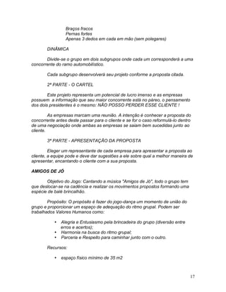 17
Braços fracos
Pernas fortes
Apenas 3 dedos em cada em mão (sem polegares)
DINÂMICA
Divide-se o grupo em dois subgrupos onde cada um corresponderá a uma
concorrente do ramo automobilístico.
Cada subgrupo desenvolverá seu projeto conforme a proposta citada.
2ª PARTE - O CARTEL
Este projeto representa um potencial de lucro imenso e as empresas
possuem a informação que seu maior concorrente está no páreo, o pensamento
dos dois presidentes é o mesmo: NÃO POSSO PERDER ESSE CLIENTE !
As empresas marcam uma reunião. A intenção é conhecer a proposta do
concorrente antes deste passar para o cliente e se for o caso reformulá-lo dentro
de uma negociação onde ambas as empresas se saiam bem sucedidas junto ao
cliente.
3ª PARTE - APRESENTAÇÃO DA PROPOSTA
Eleger um representante de cada empresa para apresentar a proposta ao
cliente, a equipe pode e deve dar sugestões a ele sobre qual a melhor maneira de
apresentar, encantando o cliente com a sua proposta.
AMIGOS DE JÓ
Objetivo do Jogo: Cantando a música "Amigos de Jó", todo o grupo tem
que deslocar-se na cadência e realizar os movimentos propostos formando uma
espécie de balé brincalhão.
Propósito: O propósito é fazer do jogo-dança um momento de união do
grupo e proporcionar um espaço de adequação do ritmo grupal. Podem ser
trabalhados Valores Humanos como:
 Alegria e Entusiasmo pela brincadeira do grupo (diversão entre
erros e acertos);
 Harmonia na busca do ritmo grupal;
 Parceria e Respeito para caminhar junto com o outro.
Recursos:
 espaço físico mínimo de 35 m2
 