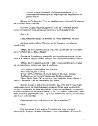 18
 círculos no chão (bambolês, círculos desenhados de giz ou
barbantes) em número igual ao de participantes dispostos em um
grande círculo.
Número de Participantes: Pode ser jogado com um mínimo de 16 pessoas
até quantos o espaço permitir.
Duração: Grupos pequenos jogam em cerca de 15 minutos; grupos
maiores precisam de mais tempo para administrar a adequação rítmica.
Descrição:
Cada participante ocupa um bambolê ou círculo desenhado no chão.
A música tradicional dos "Escravos de Jó" é cantada com algumas
modificações:
"aMigos de Jó joGavam caxanGá. Tira, Põe, Deixa Ficar, fesTeiros com
fesTeiros fazem Zigue, Zigue, Zá (2x)"
O grupo vai fazendo uma coreografia ao mesmo tempo em que canta a
música. A cadência das passadas é marcada pelas letras maiúsculas na música.
"aMigos de Jó joGavam caxanGá." : são 5 passos simples em que cada
um vai pulando nos círculos que estão à sua frente.
"Tira": pula-se para o lado de fora do círculo
“Põe": volta-se para o círculo
"Deixa Ficar": permanece no círculo, agitando os braços erguidos
"fesTeiros com fesTeiros": 2 passos para frente nos círculos
"fazem Zigue, Zigue, Zá" : começando com o primeiro passo à frente, o
segundo voltando e o terceiro novamente para frente.
Quando o grupo já estiver sincronizando o seu ritmo, o(a) focalizador(a)
pode propor que os participantes joguem em pares. Neste caso, o número de
círculos no chão deve ser igual à metade do número de participantes, as pessoas
ocupam um círculo e ficam uma ao lado da outra com uma das mãos dadas. Além
disso, quando o grupo cantar "Tira..." o par pula para fora do círculo, um para cada
lado e sem soltar as mãos.
E por que não propor que se jogue em trios e quartetos??
Dicas:
Este jogo-dança é uma gostosa brincadeira que exige uma certa
concentração do grupo para perceber qual é o ritmo a ser adotado. É prudente
 