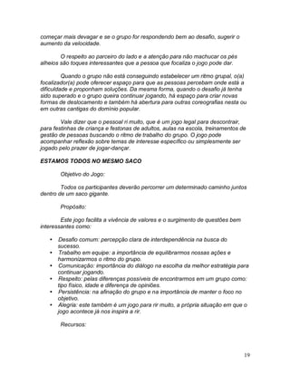 19
começar mais devagar e se o grupo for respondendo bem ao desafio, sugerir o
aumento da velocidade.
O respeito ao parceiro do lado e a atenção para não machucar os pés
alheios são toques interessantes que a pessoa que focaliza o jogo pode dar.
Quando o grupo não está conseguindo estabelecer um ritmo grupal, o(a)
focalizador(a) pode oferecer espaço para que as pessoas percebam onde está a
dificuldade e proponham soluções. Da mesma forma, quando o desafio já tenha
sido superado e o grupo queira continuar jogando, há espaço para criar novas
formas de deslocamento e também há abertura para outras coreografias nesta ou
em outras cantigas do domínio popular.
Vale dizer que o pessoal ri muito, que é um jogo legal para descontrair,
para festinhas de criança e festonas de adultos, aulas na escola, treinamentos de
gestão de pessoas buscando o ritmo de trabalho do grupo. O jogo pode
acompanhar reflexão sobre temas de interesse específico ou simplesmente ser
jogado pelo prazer de jogar-dançar.
ESTAMOS TODOS NO MESMO SACO
Objetivo do Jogo:
Todos os participantes deverão percorrer um determinado caminho juntos
dentro de um saco gigante.
Propósito:
Este jogo facilita a vivência de valores e o surgimento de questões bem
interessantes como:
 Desafio comum: percepção clara de interdependência na busca do
sucesso.
 Trabalho em equipe: a importância de equilibrarmos nossas ações e
harmonizarmos o ritmo do grupo.
 Comunicação: importância do diálogo na escolha da melhor estratégia para
continuar jogando.
 Respeito: pelas diferenças possíveis de encontrarmos em um grupo como:
tipo físico, idade e diferença de opiniões.
 Persistência: na afinação do grupo e na importância de manter o foco no
objetivo.
 Alegria: este também é um jogo para rir muito, a própria situação em que o
jogo acontece já nos inspira a rir.
Recursos:
 