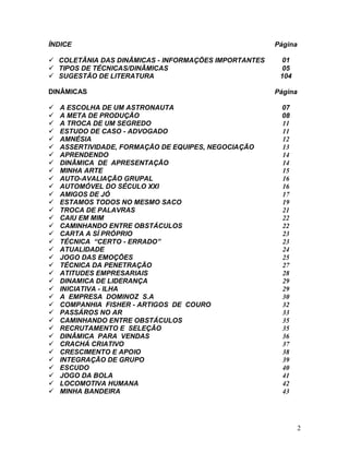 2
ÍNDICE Página
 COLETÂNIA DAS DINÂMICAS - INFORMAÇÕES IMPORTANTES 01
 TIPOS DE TÉCNICAS/DINÂMICAS 05
 SUGESTÃO DE LITERATURA 104
DINÂMICAS Página
 A ESCOLHA DE UM ASTRONAUTA 07
 A META DE PRODUÇÃO 08
 A TROCA DE UM SEGREDO 11
 ESTUDO DE CASO - ADVOGADO 11
 AMNÉSIA 12
 ASSERTIVIDADE, FORMAÇÃO DE EQUIPES, NEGOCIAÇÃO 13
 APRENDENDO 14
 DINÂMICA DE APRESENTAÇÃO 14
 MINHA ARTE 15
 AUTO-AVALIAÇÃO GRUPAL 16
 AUTOMÓVEL DO SÉCULO XXI 16
 AMIGOS DE JÓ 17
 ESTAMOS TODOS NO MESMO SACO 19
 TROCA DE PALAVRAS 21
 CAIU EM MIM 22
 CAMINHANDO ENTRE OBSTÁCULOS 22
 CARTA A SÍ PRÓPRIO 23
 TÉCNICA “CERTO - ERRADO” 23
 ATUALIDADE 24
 JOGO DAS EMOÇÕES 25
 TÉCNICA DA PENETRAÇÃO 27
 ATITUDES EMPRESARIAIS 28
 DINAMICA DE LIDERANÇA 29
 INICIATIVA - ILHA 29
 A EMPRESA DOMINOZ S.A 30
 COMPANHIA FISHER - ARTIGOS DE COURO 32
 PASSÁROS NO AR 33
 CAMINHANDO ENTRE OBSTÁCULOS 35
 RECRUTAMENTO E SELEÇÃO 35
 DINÂMICA PARA VENDAS 36
 CRACHÁ CRIATIVO 37
 CRESCIMENTO E APOIO 38
 INTEGRAÇÃO DE GRUPO 39
 ESCUDO 40
 JOGO DA BOLA 41
 LOCOMOTIVA HUMANA 42
 MINHA BANDEIRA 43
 