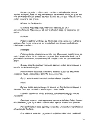 20
Um saco gigante, confeccionado com tecido utilizado para forro de
biquínis e sungas, pode ser adquirido em lojas de venda de tecido por quilo. Ele
vem em formato tubular, então é só medir a altura do saco que você acha ideal,
cortar, costurar e está pronto.
Número de Participantes:
O numero de participantes pode variar bastante, de 04 a
aproximadamente 40 pessoas, é só abrir a lateral do saco e ir costurando em
outros.
Duração:
Podemos estimar um tempo de 30 minutos entre explicação, vivência e
reflexão. Este tempo pode ainda ser ampliado de acordo com os obstáculos
criados pelo mediador.
Descrição:
Podemos iniciar o jogo (por exemplo, com 40 pessoas) questionando se
todo o grupo caberia dentro deste saco gigante. Após a constatação de que é
possível todos entrarem podemos estipular um percurso a ser percorrido pelo
grupo.
O grupo poderá a qualquer momento fazer um pedido de tempo para a
escolha de novas estratégias.
Posteriormente podemos aumentar o desafio e o grau de dificuldade
colocando novos obstáculos no caminho a ser percorrido.
O jogo termina quando os participantes atingem o objetivo.
Dicas:
Durante o jogo a comunicação no grupo é um fator fundamental para o
sucesso. Caso seja necessário auxilie o grupo nesta tarefa.
Libere os pedidos de tempo à vontade, conversar neste jogo é muito
importante.
Caso haja no grupo pessoas que por suas características físicas tenham
dificuldade em jogar, fique atento a forma como o grupo resolve esta questão.
Para confecção do saco gigante peça ajuda a uma costureira profissional,
isto vai ajudar bastante.
Que tal entrar neste saco gigante e ficar juntinho com todos os outros?
 