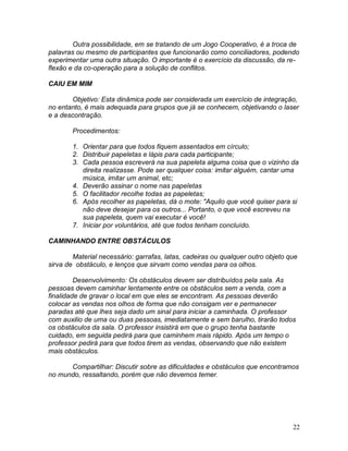 22
Outra possibilidade, em se tratando de um Jogo Cooperativo, é a troca de
palavras ou mesmo de participantes que funcionarão como conciliadores, podendo
experimentar uma outra situação. O importante é o exercício da discussão, da re-
flexão e da co-operação para a solução de conflitos.
CAIU EM MIM
Objetivo: Esta dinâmica pode ser considerada um exercício de integração,
no entanto, é mais adequada para grupos que já se conhecem, objetivando o laser
e a descontração.
Procedimentos:
1. Orientar para que todos fiquem assentados em círculo;
2. Distribuir papeletas e lápis para cada participante;
3. Cada pessoa escreverá na sua papeleta alguma coisa que o vizinho da
direita realizasse. Pode ser qualquer coisa: imitar alguém, cantar uma
música, imitar um animal, etc;
4. Deverão assinar o nome nas papeletas
5. O facilitador recolhe todas as papeletas;
6. Após recolher as papeletas, dá o mote: "Aquilo que você quiser para si
não deve desejar para os outros... Portanto, o que você escreveu na
sua papeleta, quem vai executar é você!
7. Iniciar por voluntários, até que todos tenham concluído.
CAMINHANDO ENTRE OBSTÁCULOS
Material necessário: garrafas, latas, cadeiras ou qualquer outro objeto que
sirva de obstáculo, e lenços que sirvam como vendas para os olhos.
Desenvolvimento: Os obstáculos devem ser distribuídos pela sala. As
pessoas devem caminhar lentamente entre os obstáculos sem a venda, com a
finalidade de gravar o local em que eles se encontram. As pessoas deverão
colocar as vendas nos olhos de forma que não consigam ver e permanecer
paradas até que lhes seja dado um sinal para iniciar a caminhada. O professor
com auxilio de uma ou duas pessoas, imediatamente e sem barulho, tirarão todos
os obstáculos da sala. O professor insistirá em que o grupo tenha bastante
cuidado, em seguida pedirá para que caminhem mais rápido. Após um tempo o
professor pedirá para que todos tirem as vendas, observando que não existem
mais obstáculos.
Compartilhar: Discutir sobre as dificuldades e obstáculos que encontramos
no mundo, ressaltando, porém que não devemos temer.
 