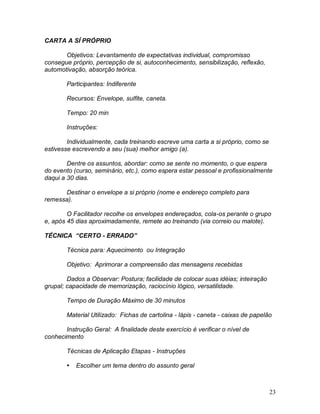 23
CARTA A SÍ PRÓPRIO
Objetivos: Levantamento de expectativas individual, compromisso
consegue próprio, percepção de si, autoconhecimento, sensibilização, reflexão,
automotivação, absorção teórica.
Participantes: Indiferente
Recursos: Envelope, sulfite, caneta.
Tempo: 20 min
Instruções:
Individualmente, cada treinando escreve uma carta a si próprio, como se
estivesse escrevendo a seu (sua) melhor amigo (a).
Dentre os assuntos, abordar: como se sente no momento, o que espera
do evento (curso, seminário, etc.), como espera estar pessoal e profissionalmente
daqui a 30 dias.
Destinar o envelope a si próprio (nome e endereço completo para
remessa).
O Facilitador recolhe os envelopes endereçados, cola-os perante o grupo
e, após 45 dias aproximadamente, remete ao treinando (via correio ou malote).
TÉCNICA “CERTO - ERRADO”
Técnica para: Aquecimento ou Integração
Objetivo: Aprimorar a compreensão das mensagens recebidas
Dados a Observar: Postura; facilidade de colocar suas idéias; inteiração
grupal; capacidade de memorização, raciocínio lógico, versatilidade.
Tempo de Duração Máximo de 30 minutos
Material Utilizado: Fichas de cartolina - lápis - caneta - caixas de papelão
Instrução Geral: A finalidade deste exercício é verificar o nível de
conhecimento
Técnicas de Aplicação Etapas - Instruções
 Escolher um tema dentro do assunto geral
 